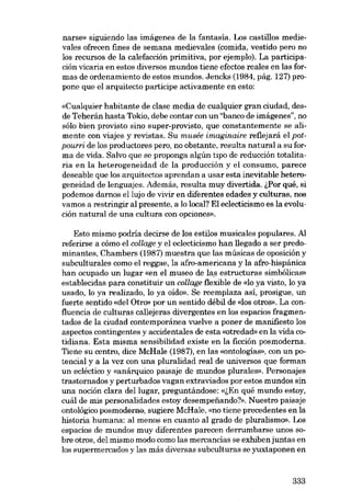 narse» siguiendo las imágenes de la fantasía. Los castillos medievales ofrecen fines de semana medievales (comida, vestido pero no
los recursos de la calefacción primitiva, por ejemplo). La participación vicaria en estos diversos mundos tiene efectos reales en las formas de ordenamiento de estos mundos. Jencks (1984, pág, 127) propone que el arquitecto participe activamente en esto:
«Cualquier habitante de c1ase media de cualquier gran ciudad, desde Teherán hasta Tokio, debe contar con un "banco de imágenes", no
sólo bien provisto sino super-provisto, que constantemente se alimente con viajes y revistas. Su musée imaginaire reflejará el potpourri de los productores pero, no obstante, resulta natural a su forma de vida. Salvo que se proponga algún tipo de reducción totalitaria en la heterogeneidad de la producción y el consumo, parece
deseable que los arquitectos aprendan a usar esta inevitable heterogeneidad de lenguajes. Además, resulta muy divertida. lPor qué, si
podemos darnos ellujo de vivir en diferentes edades y culturas, nos
vamos a restringir ai presente, a lo local? EI ec1ecticismo es la evolución natural de una cultura con opciones».
Esto mismo podria decirse de los estilos musicales populares. AI
referirse a cómo el col/age y el ec1ecticismo han l1egado a ser predominantes, Chambers (1987) muestra que las músicas de oposición y
subculturales como el reggae, la afro-americana y la afro-hispánica
han ocupado un lugar «en el museo de las estructuras simbólicas»
establecidas para constituir un col/age flexible de «lo ya visto, lo ya
usado, lo ya realizado, lo ya oido». Se reemplaza así, prosigue, un
fuerte sentido «dei Otro- por un sentido débil de «los otros». La confluencia de culturas cal1ejeras divergentes en los espacios fragmentados de la ciudad contemporánea vuelve a poner de manifiesto los
aspectos contingentes y accidentales de esta «otredadi en la vida cotidiana. Esta misma sensibilidad existe en la ficción posmoderna.
Tiene su centro, dice McHale (1987), en las «ontologias», con un potencial y a la vez con una pluralidad real de universos que forman
un ecléctico y «anárquico paisaje de mundos plurales», Personajes
trastornados y perturbados vagan extraviados por estos mundos sin
una noción c1ara dei lugar, preguntándose: «lEn qué mundo estoy,
cuál de mis personalidades estoy desempefiando?». Nuestro paisaje
ontológico posmodeme-, sugiere McHale, «no tiene precedentes en la
historia humana: ai menos en cuanto ai grado de pluralismo». Los
espacios de mundos muy diferentes parecen derrumbarse unos sobre otros, del mismo modo como las mercancías se exhiben juntas en
los supermercados y las más diversas subculturas se yuxtaponen en

333

 