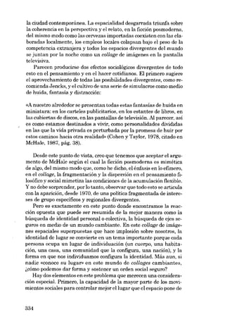 la ciudad contemporánea. La espacialidad desgarrada triunfa sobre
la coherencia en la perspectiva y el relato, en la ficción posmoderna,
deI mismo modo como las cervezas importadas coexisten con las ela-

boradas localmente, los empleos locales colapsan bajo el peso de la
competencia extranjera y todos los espacios divergentes deI mundo
se juntan por la noche como un cal/age de imágenes en la pantalla
televisiva.
Pareceu producirse dos efectos sociológicos divergentes de todo
esta en el pensamiento y en el hacer cotidianos. EI primero sugiere
el aprovechamiento de todas las posibilidades divergentes, como recomienda Jencks, y el cultivo de una serie de simulacros como media

de huida, fantasia y distracción:
«A nuestro alrededor se presentan todas estas fantasias de huida en
miniatura: en los carteles publicitarios, en los estantes de libros, en
las cubiertas de discos, en las pantallas de televisión. AI parecer, asi
es como estamos destinados a vivir, como personalidades divididas
en las que la vida privada es perturbada por la promesa de huir por
estas caminos hacia otra realidad» (Cohen y Taylor, 1978, citado en
McHale, 1987, pág. 38).
Desde este punto de vista, creo que tenemos que aceptar el argumento de McHale según el cualla ficción posmoderna es mimética
de algo, deI mismo modo que, como he dicho, el énfasis en lo efimero,
en el collage, la fragmentación y la dispersión en el pensamiento filosófico y social mimetiza las condiciones de la acumulación flexible.

Y no debe sorprender, por lo tanto, observar que todo esta se articula
con la aparición, desde 1970, de una politica fragmentada de intereses de grupo específicos y regionales divergentes.
Pera es exactamente eu. este punto donde encontramos la reacción opuesta que puede ser resumida de la mejor manera como la
búsqueda de identidad personal o colectiva, la búsqueda de ejes seguros en media de un mundo cambiante. En este cal/age de imágenes espaciales superpuestas que hace implosión sobre nosotros, la

identidad de lugar se convierte en un tema importante porque cada
persona ocupa un lugar de individuación (un cuerpo, una habitación, una casa, una comunidad que la configura, una nación), y la
forma en que nos individuamos configura la identidad. Más aun, si
nadie «conoce su lugar» en este mundo de collages cambiantes,
~cómo podemos dar forma y sostener un orden social seguro?
Hay dos elementos en este problema que merecen una consideración especial. Primero, la capacidad de la mayor parte de los movimientos sociales para controlar mejor ellugar que el espacio pone de

334

 