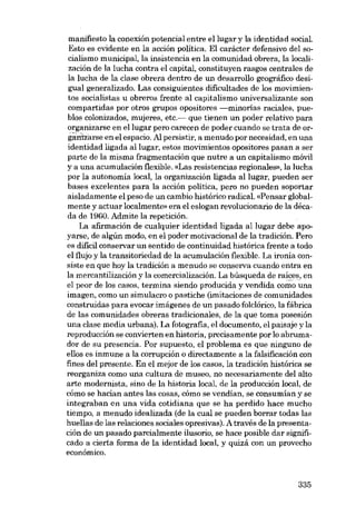 manifiesto la conexión potencial entre ellugar y la identidad social
Esta es evidente en la acción politica. El carácter defensivo del socialismo municipal, la insistencia en la comunidad obrera, la localización de la lucha contra el capital, constituyen rasgos centrales de
la lucha de la clase obrera dentro de un desarrol!o geográfico desigual generalizado. Las consiguientes dificultades de los movimientos socialistas ti obreros frente aI capitalismo universalizante son
compartidas por otros grupos opositores -minorias raciales, pueblos colonizados, mujeres, etc.- que tienen un poder relativo para
organizarse en ellugar pero carecen de poder cuando se trata de orgamZà.rse en el espacio. Al persistir, a menudo por necesidad, en una
identidad ligada al lugar, estas movimientos opositares pasan a ser
parte de la misma fragmentación que nutre a un capitalismo móvil
y a una acumulación flexible. «Las resistencias regionales», la lucha
por la autonomia local, la organización ligada al lugar, pueden ser
bases excelentes para la acción política, pero no pueden soportar
aisladamente el peso de un cambio histórico radical. «Pensar globalmente y actuar localmente» era el eslogan revolucionaria de la década de 1960. Admite la repetición.
La afirmación de cualquier identidad ligada al lugar debe apoyarse, de algún modo, en el poder motivacional de la tradición. Pero
es difícil conservar un sentido de continuidad histórica frente a todo
el flujo y la transitoriedad de la acumulación flexible. La ironia consiste en que hoy la tradición a menudo se conserva cuando entra en
la mercantilización y la comercialización. La búsqueda de raices, en
el peor de los casos, termina siendo producida y vendida como una
imagen, como un simulacro o pastiche (imitaciones de comunidades
construidas para evocar imágenes de un pasado folclórico, la fábrica
de las comunidades obreras tradicionales, de la que toma posesión
una clase media urbana). La fotografia, el documento, el paisaje y la
reproducción se convierten en historia, precisamente por lo abrumador de su presencia. Por supuesto, el problema es que ninguno de
e110s es inmune a la corrupción o directamente a la falsificación con
fines del presente. En el mejor de los casos, la tradición histórica se
reorganiza como una cultura de museo, no necesariamente deI alto
arte modernista, sino de la historia local, de la producción local, de
cómo se hacían antes las cosas, cómo se vendían, se consumían y se
integraban en una vida cotidiana que se ha perdido hace mucho
tiempo, a menudo idealizada (de la cual se pueden borrar todas las
huel!as de las relaciones sociales opresivas). A través de la presentación de un pasado parcialmente ilusorio, se hace posible dar significado a cierta forma de la identidad local, y quizá con un provecho
econômico.

335

 