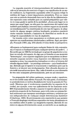 La segunda reacción al internacionalismo del modernismo reside en la intención de construir ellugar y sus significados de un modo cualitativo. La hegemonía capitalista sobre el espacio relega la
estética del lugar a tener importancia secundaria. Pero ya vimos
que esto se articula demasiado bien con la idea de las diferenciaciones espaciales como seftuelos para un capital peripatético que valora en sumo grado la opción de la movilidad. !,Acaso este lugar no es
mejor que aquellugar, no sólo para las operaciones dei capital sino
también para habitar, consumir bien y sentirse seguro en un mundo
en transformación? La construcción de este tipo de lugares, la adaptación de alguna imagen estética localizada, permiten construir
cierta variante limitada y limitativa de identidad en medio de un
collage de espacialidades en vias de im plosión.
La tensión entre estas oposiciones es evidente pero es difícil
apreciar sus ramificaciones intelectuales y políticas. Aqui, por ejempio, Foucault (1984, pág. 253) aborda el tema desde su perspectiva:
«El.espacio es fundamental para cualquier forma de vida comunitaria; el espacio es fundamental para cualquier ejercicio dei poder (...)
Recuerdo que en 1966 fui invitado por un grupo de arquitectosa realizar un estudio dei espacio, de algo que yo llamaba en ese momento
"heterotopías", esos espacios singulares que se encuentran en determinados espacios sociales cuyas funciones son diferentes o hasta
opuestas a otras. Los arquitectos trabajaban en esto y ai término dei
estudío alguien habló -un psicólogo sartreano- para bombardearme, díciendo que el espacio es reaccionario y capitalista pero que la
historia y el devenir son revolucionarios. Este absurdo discurso no
era nada inusualen esa época. Hoy, todo el mundo se convulsionaria
de risa ante semejante pronunciamiento, pero no así entonces».
La proposición dei crítico sartreano, aunque cruda y opositora,
no es tan risible como afirma Foucault. Por otra parte, el sentimiento posmodernista se inclina decididamente hacia la posición de Foucault. Mientras que el modernismo consideraba los espacios de la
ciudad, por ejemplo, como «un epifenómeno de las funciones sociahls»~1 posmodernismo «tiendo a separar el espacio urbano de su dependencia respecto de las funciones, para verlo como un sistema formal autônomo» que incorpora «estrategias retóricas y artísticas que
son independientes de cualquier simple determinismo histórico»
(Colquhoun, 1985). Es precisamente esta separación la que permite
a Foucault desplegar metáforas espaciales con tanta abundancia en
sus análisis sobre el poder. La imaginería espacial, liberada de sus
raíces en alguna determinación social, se convierte en un medio pa-

336

 