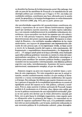 ra describir las fuerzas de la determinación social. Sin embargo, hay
sólo un paso de las metáforas de Foucault a la consolidación de una

ideologia politica que considera que ellugar y el Ser, con todas sus
cualidades estéticas, constituyen una base adecuada para la acción
social. La geopolitica y la trampa heideggeriana no están demasiado
lejos. Jameson (1988, pág. 351), por su parte, piensa que
«las peculiaridades espaciales deI posmodernismo constituyen síntomas y expresiones de un nueva dilema historicamente original,
aquel queinvolucra nuestra inserción, en tanto sujetos individuales, a un conjunto multidimensional de realidades radicalmente discontinuas, cuyos encuadres vau desde los espacias que aún sobreviven de la vida privada burguesa, hasta alcanzar el inimaginable
descentramiento dei propio capitalismo global. Ni siquiera la relatividad de Einstein, o los múltiplos mundos subjetivos de los viejos
modernistas, son capaces de proporcionar una representación adecuada de este proceso que, en la experiencia vivida, se hace sentir
a través de la llamada muerte dei sujeto o, más exactamente, dei
fragmentado y esquizofrénico descentramiento y la dispersión de
este (...) Y aunque usted quizá no lo haya advertido, estoy hablando
aqui sobre políticas prácticas: temendo en cuenta la crisis dei internacionalismo socialista y las enormes dificultades estratégicas y
tácticas para coordinar las acciones políticas locales y populares o
vecinales con las nacionales e internacionales, eSGS dilemas políticos
urgentes son todos, inrnediatamente, funciones deI nuevo espacio
internacional, enormemente complejo, aI que me refiero».
Jameson exagera un poco con respecto al carácter único y novedoso de esta experiencia. Por más compulsiva que sea la actual situación, resulta cualitativamente similar a la que condujo ai Renacimiento y a varias reconceptualizaciones modernistas dcl espacio
y el tiempo. Sin embargo, los dilemas que expone Jameson son exactos y apresan el impulso de la sensibilidad posmoderna en cuanto ai
significado actual dei espacio en la vida politica, cultural y económica. Pero si, como sostiene eI crítico sartreano de Foucault, hemos
perdido la fe modernista en el devenir, ihay alguna otra salida que
no sea la política reaccionaria de una espacialidad estetizada? i,Acaso no nos queda otro destino que la triste alternativa iniciada por
Sitte, con su giro hacia la mitologia wagneriana, como soporte para
su afirmación sobre la primacía dei lugar y la comunidad en un
mundo de espacios cambiantes? Peor aun, si la produéción estética
hoy está tan mercantilizada y, por lo tanto, realmente subsumida en
una economia politica de la producción cultural, icómo detendría-

337

 