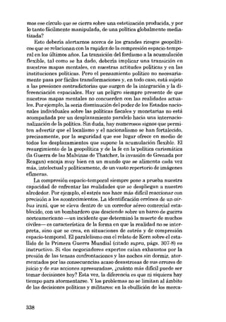 mos ese círculo que se cierra sobre una estetización producida, y por

lo tanto fácilmente manipulada, de una política globalmente mediatizada?
Esto debería alertamos acerca de los grandes riesgos geopolíticos que se relacionan con la rapidez de la compresión espacio-temporal en los últimos anos. La transición deI fordismo a la acumulación
flexible, tal como se ha dado, debería implicar una transición en
nuestros mapas mentales, en nuestras actitudes políticas y en las
instituciones políticas. Pero el pensamiento político no necesariamente pasa por fáciles transformaciones y, en todo caso, está sujeto
a las presiones contradictorias que surgen de la integración y la diferenciación espaciales. Hay un peligro siempre presente de que
nuestros mapas mentales no concuerden con las realidades actuales. Por ejemplo, la seria disminución deI poder de los Estados nacionales individuales sobre las políticas fiscales y monetarias no está
acornpafiada por un desplazamiento paralelo hacia una internacionalización de la política. Sin duda, hay numerosos signos que permiten advertir que ellocalismo y el nacionalismo se han fortalecido,
precisamente, por la seguridad que ese lugar ofrece en medio de
todos los desplazamientos que supone la acumulación flexible. EI
resurgimiento de la geopolítica y de la fe en la 'política carismática
(la Guerra de las Malvinas de Thatcher, la invasión de Grenada por
Reagan) encaja muy bien en un mundo que se alimenta cada vez
más, intelectual y políticamente, de un vasto repertorio de imágenes
efimeras.
La compresión espacio-temporal siempre pane a prueba nuestra
capacidad de enfrentar las realidades que se despliegan a nuestro
alrededor. Por ejemplo, el estrés nos hace más difícil reaccionar con
precisión a los acontecimientos. La identificación errónea de un airbus iraní, que se eleva dentro de un corredor aéreo comercial establecido, con un bombardero que desciende sobre un barco de guerra
norteamericano -un incidente que determinó la muerte de muchos
civiles- es característica de la forma en que la realidad no se interpreta, sino que se crea, en situaciones de estrés y de compresión
espacio-temporal. EI paralelismo con el relato de Kem sobre el esta!lido de la Primera Guerra Mundial (citado supra, págs. 307-8) es
instructivo. Si «los negociadores expertos caían exhaustos por la
presión de las tensas confrontaciones y las noches sin dormir, atormentados por las consecuencias acaso desastrosas de sus errares de
juicio y de sus acciones apresuradas», (,cuánto más difícil puede ser
tomar decisiones hoy? Esta vez, la diferencia es que ni siquiera hay
tiempo para atormentarse. Y los problemas no se limitan aI ámbito
de las decisiones políticas y militares: en la ebullición de los merca-

338

 
