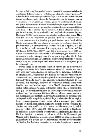 la televisión), modificó radicalmente las condiciones materiales de

existencia de los artistas y, por lo tanto, su función social y política. Y
además de la conciencia general de flujo y cambio que circulaba por
todas las obras modernistas, la fascinación por la técnica, por la
velocidad y el movimiento, por la máquina y el sistema fabril, así c0mo por el repertorio de nuevas mercancías que ingresaban en la vida cotidiana, provocaron un amplio espectro de respuestas estéticas

que iban desde el rechazo hasta las posibilidades utópicas pasando
por la imitación y la especulación. Así, según lo demuestra Reyner

Banham (1984), los primeros arquitectos modernistas, como Mies
van der Rohe, se inspiraron en gran medida en los elevadores de
granas puramente funcionales que proliferaban en todo el Media
Oeste americano. En sus planos y escritos, Le Corbusier tomó las

posibilidades que él consideraba inherentes a la máquina, a la fábrica y a la época del automóvil, y las proyectó en un futuro utópico
(Fishman, 1982). Tichi (1987, pág. 19) muestra que ya en 1910 revistas norteamericanas como Good Housekeeping se referían a la
casa como «nada más que una fábrica para la producción de felicidad», anos antes que Le Corbusier aventurara su célebre (yahora
denostada) sentencia según la cualla casa era una «máquina para
la vida moderna».
Por lo tanto, es importante tener en cuenta que el modernismo
que apareció antes de la Primera Guerra Mundial fue más una reac-

ción a las nuevas condiciones de producción (la máquina, la fábrica,
la urbanización), circulación (los nuevos sistemas de transporte y
comunicaciones) y consumo (el auge de los mercados masivos, la pu-

blicidad y la moda masiva) que un pionero en la producción de esos
cambios. Sin embargo, después, la forma que asumió la reacción

tendría una considerable importancia. No sólo fue una forma de absorber estos cambios veloces, reflexionar sobre ellos y codificarlos,
sino que también insinuá líneas de acción capaces de modificarlos o
sostenerlos. Por ejemplo, William Morris, al reaccionar contra la
dis-capacitación de los trabajadores artesanales como consecuencia

de la producción maquinista y fabril bajo la dirección de los capitalistas, trató de promover una nueva cultura artesanal que combinara la tradición manual con un fuerte alegato «por la sencillez del
diseno, una depuración de toda impostura, derroche y auto-indulgencia» (Relph, 1987, págs. 99-107). Como dice Relph, la Bauhaus,
la unidad de disefio alemán que tuvo tanta influencia, fundada en
1919, se inspiró al comienzo en el Arts and Crafts Movement que
Morris había fundado, y sólo después (1923) cambió de posición
para adherír a la idea de que <da máquina es nuestro medio moderno
de diseíio». La Bauhaus pudo ejercer tanta influencia en la produc-

39

 