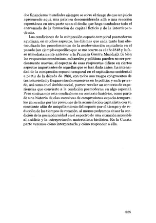 dos financieros mundiales siempre se corre el riesgo de que unjuicio
apresurado aqui, una palabra desconsiderada aliá o una reacción
espontánea en otra parte sean el desliz que haga tambalear todo el
entramado de la formación de capital ficticio y de la intordependencia.
Las condiciones de la compresión espacio-temporal posmoderna
agudizan, en muchos aspectos, los dilemas que cada tanto han obstaculizado los procedimientos de la modernización capitalista en el
pasado (un ejemplo especifico que se me ocurre es el aiio1848 y la fase mmediatamente anterior a la Primera Guerra Mundial). Si bien
las respuestas económicas, culturales y políticas pueden no ser precisamente nuevas, el espectro de esas respuestas difiere en ciertos
aspectos importantes de aquellas que se han dado antes. La intensidad de la compresión espacio-temporal en el capitalismo occidental
a partir de la década de 1960, con todos sus rasgos congruentes de
transitoriedad y fragmentación excesivas en lo político y en lo privado, así como en el ámbito social, parece revelar un contexto de experiencias que convierte a la condición posmoderna en algo especial.
Pera si situamos esta condición en su contexto histórico, como parte
de una historia de olas sucesivas de compresiones espacio-ternporales generadas por las presiones de la acumulación capitalista con su
constante afán de aniquilamiento deI espacio por el tiempo y de reducción de los tiempos de rotación, al menos podremos situar la condición de la posmodernidad en el espectro de una situación accesible
aI análisis y la interpretación materialista histórica. En la Cuarta
parte veremos cómo interpretarIa y cómo responder a ella.

339

 