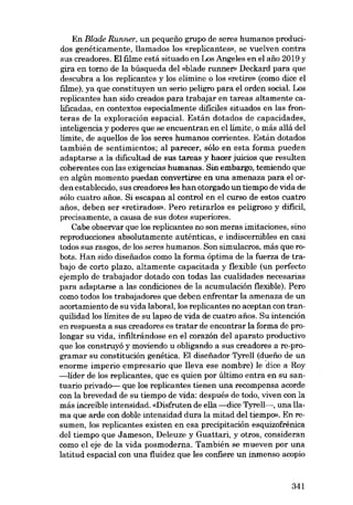 En Blade Runner, un pequeno grupo de seres humanos producidos genéticamente, llamados los «replicantes», se vuelven contra
sus creadores. EI filme está situado en Los Angeles en el ano 2019 y
gira en torno de la búsqueda dei «blade runner» Deckard para que
descubra a los replicantes y los elimine o los «retire» (como dice el
filme), ya que constituyen un serio peligro para el orden sociaL Los
replicantes han sido creados para trabajar en tareas altamente calificadas, en contextos especialmente dificiles situados en las fronteras de la exploración espaciaL Están dotados de capacidades,
inteligencia y poderes que se encuentran en ellimite, o más allá dei
limite, de aquellos de los seres humanos corrientes. Están dotados
también de sentimientos; ai parecer, sólo en esta forma pueden
adaptarse a la dificultad de sus tareas y hacer juicios que resulten
coherentes con las exigencias humanas. Sin embargo, temiendo que
en algún momento puedan convertirse en una amenaza para el orden establecido, sus creadores les han otorgado un tiempo de vida de
sólo cuatro anos. Si escapan al control en el curso de estas cuatro
anos, deben ser «retirados». Pero retirarlos es peligroso y difícil,
precisamente, a causa de sus dotes superiores.
Cabe observar que los replicantes no son meras imitaciones, sino
reproducciones absolutamente auténticas, e indiscernibles en casi
todos SUB rasgos, de los seres humanos. Son simulacros, más que robots. Han sido diseíiados como la forma óptima de la fuerza de trabajo de corto plazo, altamente capacitada y flexible (un perfecto
ejemplo de trabajador dotado con todas las cualidades necesarias
para adaptarse a las condiciones de la acumulación flexible). Pero
como todos los trabajadores que deben enfrentar la amenaza de un
acortamiento de su vida laboral, los replicantes no aceptan con tranquilidad los limites de su lapso de vida de cuatro anos. Su intención
en respuesta a SUB creadores es tratar de encontrar la forma de prolongar su vida, infiltrándose en el corazón dei aparato productivo
que los construyó y moviendo u obligando a sus creadores a re-programar su constitución genética. EI disefiador Tyrell (duefio de un
enorme imperio empresario que lleva ese nombre) le 'dice a Roy
-lider de los replicantes, que es quien por último entra en su santuario privado- que los replicantes tienen una recompensa acorde
con la brevedad de su tiempo de vida: después de todo, viven con la
más increíble intensidad. «Disfruten de ella -dice Tyrell->, una llama que arde con doble intensidad dura la mitad dei tiernpo». En resumen, los replicantes existen en esa precipitación esquizofrénica
dei tiempo que Jameson, Deleuze y Guattari, y otros, consideran
como el eje de la vida posmoderna. También se mueven por una
latitud espacial con una fluidez que les confiere un inmenso acopio

341

 