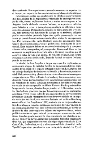 de experiencia. Sus organismos concuerdan en muchos aspectos con
el tiempo y el espacio de las comunicaciones globales instantâneas.
Rebelândose contra sus condiciones de «trabajo esclavo» (como
dice Roy, ellíder de los replícantes) y tratando de prolongar su tiernpo de vida, cuatro replícantes luchan y matan en su regreso a Los
Angeles, donde el «blade runner» Deckard, un experto en métodos
para detectar y retirar a los replícantes en fuga, es obligado a lidiar
con ellos. Aunque Deckard está cansado de tanta matanza y violencia, debe retomar las funciones de las que se ha retirado, obligado
por las autoridades que no le dejan otra opción que cumplir con esa
tarea, ya que de lo contrario serâ reducido al status de una «personita». Por consiguiente, tanto Deckard como los replicantes mantienen una relación similar con el poder social dominante de la sociedad. Esta relación define un nexo oculto de simpatia y comprensión entre los perseguidos y el perseguidor. Durante el filme, en dos
ocasiones un replicante le salva la vida a Deckard, mientras que él,
a su vez, salva la vida a un quinto, de reciente creación, que es una
replicante aun más sofisticada, llamada Rachel, de quien Deckard
por fin se enamora.
La ciudad de Los Angeles a la que regresan los replicantes es
apenas una utopia. El carácter flexible de la capacidad de los replicantes de trabajar en el espacio exterior com pite en Los Angeles con
un paisaje decrépito de desindustrialización y l1ecadencia posindustrial. Galpones vacíos y plantas industriales abandonadas con goteras por donde se filtra la lluvia. Los baches y los puentes deteriorados de la Nueva York actual parecen insignificantes comparados con
los remolinos de humo, la basura acumulada y las infraestructuras
en estado de desintegración de Blade Runner. Punks y miserables
hurgan en la basura y hurtan lo que pueden. J. F. Sebastian, uno de
los disefiadores genéticos que por fin conseguirá que los replicantes
accedan a Tyrell (y que sufre de una enfermedad de envejecimiento
prematuro llamada «decrepitud acelerada») vive aislado en un espacio vacío (en realidad, una versión desierta del edificio Bradbury
construido en Los Angeles en 1893), rodeado por un conjunto fantástico de munccos y juguetes mecânicos parlantes. Pero por encima de
las escenas ca11ejeras y del caos y decadencia interiores, se cierne un
fi undo de alta tecnología con veloces transportes aéreos, avisos
publicitarios (euna oportunidad para comprar nuevamente en la
tierra dorada», proclama uno de e110s que circula por el cielo en medio del humo y la lluvia), imágenes familiares del poder empresario
(pan Am, que sorprendentemente aún sigue vigente en el ano 2019,
Coca-Cola, Budweiser, etc.) y el enorme edificio piramidal de la
Tyrell Corporation que domina una parte de la ciudad. La Tyrell

342

 
