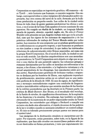 Corporation se especializa en ingeniería genética. «EI comercio---dice Tyrell-, más humano que humano, es nuestro negocio», Sin embargo, contraponiéndose a estas imágenes deI abrumador poder em-

presario, hay otra escena dei nivel de la calle, formada por la bulliciosa producción en pequena escala. Las calles de la ciudad están
llenas de toda elase de gente: parecen predominar los chinos y asiáticos, y en el aviso de la Coca-Cola aparece el rostro sonriente de una
japonesa. Ha surgido un «habla de la ciudad», un lenguaje híbrido
mezela de japonés, alemán, espafiol, inglés, etc. No sólo el «Tercer
Mundo» está presente en Los Angeles ineluso más que en la actualidad, sino que los signos de los sistemas de organización y de las
prácticas informales de trabajo dei Tercer Mundo están por todas
partes. Las escamas de una serpiente que se produce genéticamente
se confeccionan en un pequeno negocio, y ajas humanos se producen
en otro (ambos a cargo de orientales), lo que indica las intrincadas
relaciones de subcontratación entre firmas separadas, así como eon
la propia Tyrell Corporation. En el nivel de la calle, la ciudad es caótica en todo sentido. Los disenos arquitectónicos son una mezcolanza posmoderna: la Tyrell Corporation está alojada en algo que se parece a una réplica de una pirámide egipcia; las columnas griegas y
romanas diseminadas por las calles se mezclan con referencias a los
mayas, a los chínos, a los orientales, a la Inglaterra victoriana y a la
actual arquitectura de los shoppings. Los simulacros están por todas partes. Reproducciones genéticas de lechuzas vuelan y serpientes se deslizan por los hombros de Zhora, una replicante reproducida genéticamente, mientras actúa en un cabaré que es una imitación perfecta de la década de 1920. EI caos de sigoos, de significaciones y mensajes eontradictorios sugiere una condición de fragmentación e incertidumbre callejeras que acentúa muchas de las facetas
de la estética posmoderna que he descripto en la Primera parte. La
estética de Blade Runner, dice Bruno, es el resultado «dei recielaje,
de la fusión de niveles, de significantes discontinuos, de la explosión
de las fronteras y la erosión». Sin embargo, hay también un indicio
abrumador de la existencia de un poder organizador oculto: la Tyrell
Corporation, las autoridades que obligan a Deckard a cumplir con
su tarea sin darle otra alternativa, el rápido descenso de los poderes
de la ley y el orden cuando es necesario establecer un control callejero. El caos es tolerado precisamente porque parece ser inocuo para
el control total.
Las imágenes de la destrucción creadora se encuentran por doquier. Por supuesto, están presentes, sobre todo, en la figura de los
replicantes, que han sido creados con maravillosos poderes sólo para ser destruidos en forma prematura, y más que seguramente «re-

343

 