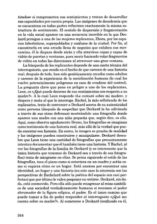 tirados» si comprometen sus sentimientos y tratan de desarrollar

sus capacidades por cuenta propia. Las imágenes de decadencia que
se encuentran en todas partes refuerzan exactamente la misma estructura de sentimiento. El sentido de dispersión y fragmentación
en la vida social aparece en una secuencia increíble en la que Deckard persigue a una de las mujeres replicantes, Zhora, por los espacios laberínticos, superpoblados y confusos de la ciudad. Por fin, ai
encontraria en una arcada 11ena de negocias que exhiben sus mercancias, élle dispara desde atrás y ella atraviesa capas y capas de
vidrío de puertas y ventanas, para morir haciendo volar fragmentos
de vidrio en todas las direcciones al atravesar una gran ventana.
La búsqueda de los replicantes depende de una cierta técnica dei
interrogatorio, que reside en el hecho de que carecen de una historia
real; después de todo, han sido genéticamente creados como adultos
y carecen de la experiencia de la socialización humana (lo cuallos
vuelve potencialmente peligrosos en caso de evadirse dei control).
La pregunta clave que pone en peligro a uno de los replicantes,
Leon, es «,;Qué puede decirme de sus sentimientos con respecto a su
madre?». A lo cual Leon responde «Le contaré sobremi madre», y
dispara y mata ai que lo interroga. Rachei, la más sofisticada de los
replicantes, trata de convencer a Deckard acerca de su autenticidad
como persona (después de sospechar que Deckard la ha adivinado
a través de sus otras defensas) mostrándole una fotografia donde
aparece una madre con una nina pequena que, según dice, es e11a.
Aquí, como observa agudamente Bruno, las fotografias se imaginan
como testimonio de una historia real, más allá de la verdad que pueda encerrar esa historia. En suma, la imagen es prueba de realidad
y las imágenes pueden construirse y manipularse. Deckard descubre que Leon tiene una cantidad de fotografias que presuntamente
intentan documentar que él también tiene una historia. Y Rachei, ai
ver las fotografias de la família de Deckard (y es interesante que la
única historia que tenemos de Deckard sea a través de sus fotografias) trata de integrarse en ellas. Se peina siguiendo el estilo de las
fotografias, toca el piano como si estuviera en un cuadro y actúa como si supiera cómo es un hogar. Está ansiosa por encontrar una
identidad, un hogar y una historia (en este caso la sincronia con las
perspectivas de Bachelard sobre la poética dei espacio son casi perfectas) que por último le valen posponer su «retiro». Deckard, sin duda, está conmovido. Pero ella sólo puede reingresar al reino simbólico de una sociedad verdaderamente humana si reconoce el poder
abrumador de la figura edipica, el padre. Es el único camino que
puede tomar a fin de poder responder ai interrogante «,;Qué me
cuenta sobre su madre?», Al someterse a Deckard (confiando en él,

344

 