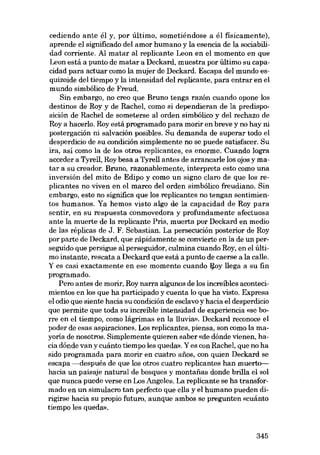 cediendo ante él y, por último, sometiéndose a él fisicamente),
aprende el significado deI amor humano y la esencia de la sociabilidad corriente. AI matar aI replicante Leon en el momento en que
Leon está a punto de matar a Deckard, muestra por último su capacidad para actuar como la mujer de Deckard. Escapa deI mundo esquizoide deI tiernpo y la intensidad deI replicante, para entrar en el
mundo simbólico de Freud.
Sin embargo, no creo que Bruno tenga razón cuando apone los
destinos de Roy y de RacheI, como si dependieran de la predisposición de RacheI de someterse aI orden simbólico y deI rechazo de
Roya hacerlo. Roy está programado para morir en breve y no hay ni
postergación ni salvación posibles. Su demanda de superar todo el
desperdicio de su condición simplemente no se puede satisfacer. Su
ira, así como la de los otros replicantes, es enorme. Cuando logra
acceder a Tyrell, Roy besa a Tyrell antes de arrancarle los ajas y matar a eu creador. Bruno, razonablemente, interpreta esta como una
inversión deI mito de Edipo y como un signo claro de que los replicantes no viven en el marco deI orden simbólico freudiano. Sin
embargo, esta no significa que los replicantes no tengan sentimientos humanos. Ya hemos visto algo de la capacidad de Roy para
sentir, en eu respuesta conrnovedora y profundamente afectuosa
ante la muerte de la replicante Pris, muerta por Deckard en media
de las réplicas de J. F. Sebastian. La persecución posterior de Roy
por parte' de Deckard, que rápidamente se convierte en la de un perseguido que persigue aI perseguidor, culmina cuando Roy, en el último instante, rescata a Deckard que está a punto de caerse a la calle.
Y es casi exactamente en ese momento cuando :ij,oy llega a eu fin
programado.
Pero antes de morir, Roy narra algunos de los increibles acontecimientos en los que ha participado y euenta lo que ha visto. Expresa
el adio que siente hacia su condición de esclavo y hacia el desperdicio
que permite que toda su increible intensidad de experiencia «se borre en el tiempo, como lágrimas en la lluvia». Deckard reconoce el
poder de esas aspiraciones. Los replicantes, piensa, son como la mayoría de nosotros. Simplemente quieren saber «de dónde vienen, hacia dónde van y cuánto tiempo les queda». Y es con RacheI, que no ha
sido programada para morir en cuatro anos, con quien Deckard se
escapa --después de que los otros cuatro replicantes han muerto-bacia un paisaje natural de bosques y montarias donde brilla el sol
que nunca puede verse en Los Angeles. La replicante se ha transformado en un simulacro tan perfecto que ella y el humano pueden dirigirse hacia su propio futuro, aunque ambos se pregunten «cuánto
tiempo les queda».

345

 
