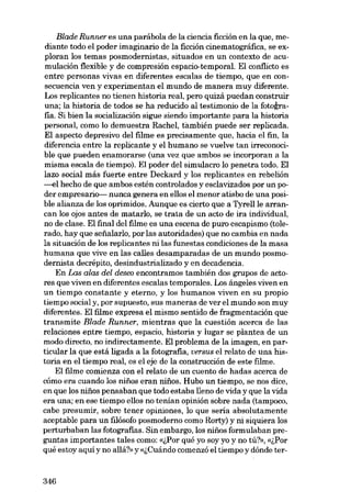 Blade Runner es una parábola de la ciencia ficción en la que, mediante todo el poder imaginario de la ficción cinematográfica, se exploran los temas posmodernistas, situados en un contexto de acumulación flexible y de compresión espacio-temporal. EI conflicto es
entre personas vivas en diferentes escalas de tiempo, que en consecuencia ven y experimentan el mundo de manera muy diferente.
Los replicantes no tienen historia real, pero quizá puedan construir
una; la historia de todos se ha reducido aI testimonio de la fotografia. Si bien la socialización sigue siendo importante para la historia
personal, como lo demuestra RacheI, también puede ser replicada.
EI aspecto depresivo deI filme es precisamente que, hacia el fin, la
diferencia entre la replicante y el humano se vuelve tan irreconocible que pueden enamorarse (una vez que ambos se incorporan a la
misma escala de tiempo). El poder deI simulacro lo penetra todo. EI
lazo social más fuerte entre Deckard y los replicantes en rebelión
----<lI hecho de que ambos estén controlados y esc1avizados por un poder empresario- nunca genera en elios el menor atisbo de una posible alianza de los oprimidos. Aunque es cierto que a Tyrellle arrancan los ojos antes de matarIo, se trata de un acto de ira individual,
no de c1ase. EI final deI filme es una escena de puro escapismo (tolerado, hay que sefialarlo, por las autoridades) que no cambia en nada
la situación de los replicantes ni las funestas condiciones de la masa
humana que vive en las calies desamparadas de un mundo posmodernista decrépito, desindustrializado y en decadencia.
En Las alas dei deseo encontramos también dos grupos de actores que viven en diferentes escalas temporales. Los ángeles viven en
un tiempo constante y eterno, y los humanos viven en su propio
tiempo social y, por supuesto, sus maneras de ver el mundo son muy
diferentes. EI filme expresa el mismo sentido de fragmentación que
transmite Blade Runner, mientras que la cuestión acerca de las
relaciones entre tiempo, espacio, historia y lugar se plantea de un
modo directo, no indirectamente. EI problema de la imagen, en particular la que está ligada a la fotografia, versus el relato de una historia en el tiempo real, es el eje de la construcción de este filme,
El filme comienza con el relato de un cuento de hadas acerca de
cómo era cuando los niiios eran niiios. Hubo un tiempo, se nos dice,
en que los nifios pensaban que todo estaba lleno de vida y que la vida
era una; en ese tiempo ellos no tenían opinión sobre nada (tampoco,
cabe presumir, sobre tener opiniones, lo que seria absolutamente
aceptable para un filósofo posmoderno como Rorty) y ni siquiera los
perturbaban las fotografias. Sin embargo, los nifios formulaban preguntas importantes tales como: «lPor qué yo soy yo y no tú?», «lPor
qué estoy aquí y no allá?» y «;,Cuándocomenzó el tiempo y dónde ter-

346

 
