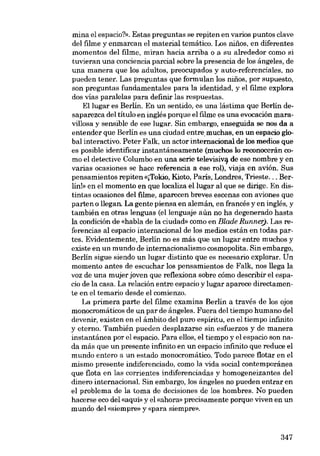 mina el espacio?». Estas preguntas se repiten en varios puntos clave
dei filme y enmarcan el material temático. Los nines, en diferentes
momentos dei filme, miran hacia arriba o a su alrededor como si
tuvieran una conciencia parcial sobre la presencia de los ángelss, de
una manera que los adultos, preocupados y auto-referenciales, no
pueden tener. Las preguntas que formulan los ninos, por supuesto,
son preguntas fundamentales para la identidad, y el filme explora
dos vías paralelas para definir las respuestas.
Ellugar es Berlín. En un sentido, es una lástima que Berlín desaparezca dei título en inglés porque el filme es una evocación maravillosa y sensible de ese lugar. Sin embargo, enseguida se nos da a
entender que Berlín es una ciudad entremuchas, en un espacio global interactivo. Peter Falk, un actor internacional de los medios que
es posible identificar instantáneamente (muchos lo reconocerán como el detective Columbo en una serie televisiva de ese nombre y en
varias ocasiones se hace referencia a ese rol), viaja en avión. Sus
pensamientos repiten «[Tokio, Kioto, Paris, Londres, Trieste... Berlín!» en el momento en que localiza ellugar ai que se dirige. En distintas ocasiones del filme, aparecen breves escenas con aviones que
parten o !legan. La gente piensa en alemán, en francés y en inglés, y
también en otras lenguas (ellenguaje aún no ha degenerado hasta
la condición de «habla de la ciudad- como en Blade Runner). Las referencias ai espacio internacional de los medios están en todas partes. Evídentemente, Berlín no es más que un lugar entre muchos y
existe en un mundo de internacionalismo cosmopolita. Sin embargo,
Berlín sigue siendo un lugar distinto que es necesario explorar. Un
momento antes de escuchar los pensamientos de Falk, nos !lega la
voz de una mujer joven que reflexiona sobre cómo describir el espacio de la casa. La relación entre espacio y lugar aparece directamente en el temario desde el comienzo.
La primera parte dei filme examina Berlín a través de los ojos
monocromáticos de un par de ángeles. Fuera dei tiempo humano dei
devenir, existen en el ámbito dei puro espíritu, en el tiempo infinito
y eterno. También pueden desplazarse sin esfuerzos y de manera
instantánea por el espacio. Para ellos, el tiempo y el espacio son nada más que un presente infinito en un espacio infinito que reduce el
mundo entero a un estado monocromático. Todo parece flotar en el
mismo presente indiferenciado, como la vida social contemporánea
que flota en las corrientes indiferenciadas y homogeneizantes dei
dinero internacional. Sin embargo, los ángeles no pueden entrar en
el problema de la toma de decisiones de los hombres, No pueden
hacerse eco del «aquí- y el «ahora» precisamente porque viven en un
mundo del «siempre- y «para siernpre».

347

 