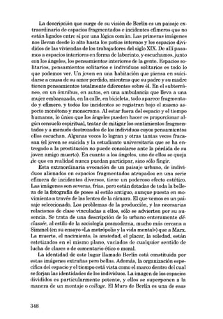 La descripción que surge de su visión de Berlín es un paisaje extraordinario de espacias fragmentados e incidentes efimeros que no
están ligados entre sí por una lógica común. Las primeras imágenes
nos !levan desde lo alto hasta los patios internos y los espacios divididos de las viviendas de los trabajadores del sigla XIX. De allí pasamos a espacios interiores en forma de laberinto, y escuchamos, junto
eon los ángeles, los pensamientos interiores de la gente. Espacias 80-

litarios, pensamientos solitarios e individuas solitarios es todo lo
que podemos ver. Un joven en una habitación que piensa en suicidarse a causa de eu amor perdido, mientras que eu padre y su madre
tienen pensamientos totalmente diferentes sobre él. En el subterráneo, en un ómnibus, en autos, eu una ambulancia que lleva a una
mujerembarazada, en la calle, en bicicleta, todo aparece fragmentado y efímero, y todos los incidentes se registran haja el mismo aspecto monótono y monocromo. AI estar fuera del espacio y el tiempo
humanos, lo único que los ángeles pueden hacer es proporcionar algún consuelo espiritual, tratar de mitigar los sentimientos fragmentados y a menudo destrozados de los individuos cuyos pensamientos
e1108 escuchan. Algunas veces lo logran y otras tantas veces fracasan (el joven se suicida y la estudiante universitaria que se ha entregado a la prostitución no puede consolarse ante la pérdida de su
joven amigo muerto). En cuanto a los ángeles, uno de e!los se queja
,(le que en realidad nunca puedan participar, sino sólo fingir.
Esta extraordinaria evocación de un paisaje urbano, de individuos alienados en espacios fragmentados atrapados en una serie
efimera de incidentes diversos, tiene un poderoso efecto estético.
Las imágenes son severas, frias, pero están dotadas de toda la be!leza de la fotografia de poses al estilo antiguo, aunque puesta en movimiento a través de las lentes de la cámara. El que vemos es un paisaje seleccionado. Los problemas de la producción, y las necesarias
relaciones de clase vinculadas a ellos, sólo se advierten por su ausencia. Se trata de una descripción de lo urbano enteramente déclassée, al estilo de la sociología posmoderna, mucho más cercana a
Simmel (en su ensayo «La metrópolis y la vida mental») que a Marx.
La muerte, el nacimiento, la ansiedad, el placer, la soledad, están
estetizados en el mismo plano, vaciados de cualquier sentido de
lucha de clases o de comentario ético o moral.
La identidad de este lugar !lamado Berlín está constituida por
estas imágenes extrafias pero bellas. Además, la organización específica deI espacio y el tiempo está vista como el marco dentro del cual
se forjan las identidades de los individuos. La imagen de los espacios
divididos es particularmente potente, y e!los se superponen a la
manera de un montaje o collage. El Muro de Berlín es una de esas

348

 