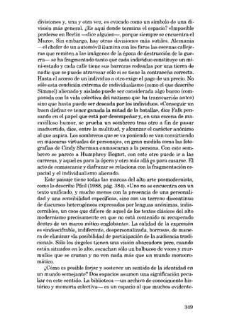 divisiones y, una y otra vez, es evocado como un símbolo de una división más general. lEs aquí donde termina el espacio? «Imposible
perderse en Berlín --dice alguien-, porque siempre se encuentra el
Muro». Sin embargo, hay otras divisiones más sutiles. Alemania
---el chofer de un automóvil ilumina con los faros las escenas callejeras que remiten a las imágenes de la época de destrucción de la guerra- se ha fragmentado tanto que cada individuo constituye un mini-estado y cada calle tiene sus barreras rodeadas por una tierra de
nadie que se puede atravesar sólo si se tiene la contrasefia correcta.
Hasta el acceso de un individuo a otro exige el pago de un precio. No
sólo esta condición extrema de individualismo (como el que describe
Simmel) alienado y aislado puede ser considerada algo bueno (comparada con la vida colectiva dei nazismo que lia transcurrido antes)
sino que hasta puede ser deseada por los individuos. «Conseguir un
buen disfraz es tener ganada la mitad de la batalla», dice Falk pensando en el papel que está por desempenar y, en una escena de maravilloso humor, se prueba un sombrero tras otro a fin de pasar
inadvertido, dice, entre la multitud, y alcanzar el carácter anónimo
al que aspira. Los sombreros que se va poniendo se van convirtiendo
en máscaras virtuales de personajes, en gran medida como las fotografias de Cindy Sherman enmascaran a la persona. Con este sombrero se parece a Humphrey Bogart, con este otro puede ir a las
carreras, y aquel es para la ópera y otro más aliá es para casarse. El
acto de enmascarar y disfrazar se relaciona con la'fragmentación espacial y el individualismo alienado.
Este paisaje tiene todas las marcas dei alto arte posmodernista,
como lo describe Pfeil (1988, pág. 384). «Uno no se encuentra con un
texto unificado, y mucho menos con la presencia de una personalidad y una sensibilidad específicas, sino con un terreno discontinuo
de discursos heterogéneos expresados por Ienguas anónimas, indiscernibles, un caos que difiere de aquel de los textos clásicos dei alto
modernismo precisamente en que no está contenido ni recuperado
dentro de un marco mitico englobante». La calidad de la expresión
es «indescifrable, indiferente, despersonalizada, borrosa», de manera de eliminar «la posibilidad de participación de la audiencia tradicional», Sólo los ángeles tienen una visión abarcadora pero, cuando
están situados en lo alto, escuchan sólo un balbuceo de voces y murmullos que se cruzan y no ven nada más que un mundo monocromático.
i,Cómo es posible forjar y sostener un sentido de la identidad en
un mundo semejante? Dos espacios asumen una significación peculiar en este sentido. La biblioteca -un archivo de conocimiento histórico y memoria colectiva- es un espacio aI que muchos evidente-

349

 