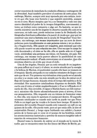 cerrar muestran de inmediato la condición efimera y contingente de
la identidad. Aqui también prevalece el contrato de corto plazo. Sin
embargo, Marion, aunque está muy apenada por esta noticia, insiste en que ella tiene una historia y que seguirá creándola, aunque
no en el circo. Hasta imagina que va a un fotomatón y sale con una
nueva identidad (el poder de la imagen fotográfica, nuevamente), y
toma un trabajo como camarera o algo así. Su historia, se nos recuerda mientras uno de los ángeIes la observa cuando ella está en la
caravana, en todo caso, puede reducirse (como la de Deckard) a las
fotografias familiares adheridas a la pared, de modo que ~por qué no
construir una nueva historia con la ayuda de fotografias? Esas fantasías, sin embargo, son menos importantes que un aura de deseo
poderosa para transformarse en una persona entera y no ya alienada y fragmentada. Ella quiere ser completa, pero reconoce que esto
sólo puede ocurrir en una relación con otro. Una vez que la carpa ha
sido desarmada y el circo se ha ido, ella se queda sola en ellugar
vacío, sintiéndose una persona sin raíces, sin historia, sin país. Sin
embargo, ese mismo vacío parece ofrecer la posibilidad de una
transformación radical. «Puedo convertirme en el mundo», dice ella
mientras observa un avión que cruza el cielo.
.,.
Uno de los ángeles, Damiel, que ya está cansado de su impotencia para influir en el aquí y el ahora, se siente atraído por la energía
y la belleza de Marion, en particular cuando ella hace su número en
el trapecio. Queda atrapado en sus anhelos interiores de llegar a ser
más que de ser. Por primera vez vislumbra cómo puede ser el mundo
en calor y se siente cada vez más atraído por la idea de entrar en el
flujo del tiempo humano, dejando atrás el tiempo del espíritu y de la
eternidad. Dos momentos catalizadores disparan su decisión. Ella
sueiía con él como el «otro» resplandeciente y él se ve reflejado en el
suefio de ella. Aún invisible, él sigue a Marion hasta un club nocturno y, mientras ella danza adormiladamente para sí misma, él toca
sus pensamientos. Ella responde con un éxtasis de bienestar como
si, dice ella, una mano le apretara el cuerpo por dentro. El segundo
momento catalizador es cuando más tarde se puede ver que Peter
Falk es ún ángel que ha venido a la tierra hace tiempo. El siente la
presencia deI invisible Damiel cuando está tomando un café en un
quiosco de la calle. «No puedo verte, pero sé que estás allí», le dice al
sorprendido Damiel, y luego sigue hablando con calidez y humor
acerca de lo bueno que es vivir en el tiempo de los hombres, sentir
los acontecimientos materiales y percibir de manera tangible todo el
espectro de sensaciones humanas.
Damiel toma la decisión de entrar en el mundo en la tierra de
nadie, que se encuentra entre las dos lineas deI Muro de Berlin, pa-

351

 