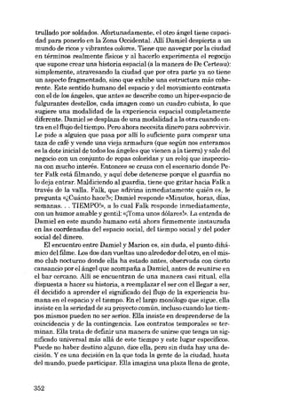 trullado por soldados. Afortunadamente, el otro ángel tiene capacidad para ponerlo en la Zona Occidental. Allí Damiel despierta a un
mundo de ricos y vibrantes colores. Tiene que navegar por la ciudad
en términos realmente fisicos y ai hacerlo experimenta el regocijo
que supone crear una historia espacial (a la manera de De Certeau):
simplemente, atravesando la ciudad que por otra parte ya no tiene
un aspecto fragmentado, sino que exhibe una estructura más coherente. Este sentido humano dei espacio y dei movimiento contrasta
con el de los ángeles, que antes se describe como un hiper-espacio de
fulgurantes destellos, cada imagen como un cuadro cubista, lo que
sugiere una modalidad de la experiencia espacial completamente
diferente. Damiel se desplaza de una modalidad a la otra cuando entra en el flujo dei tiempo. Pero ahora necesita dinero para sobrevivir.
Le pide a alguien que pasa por alli lo suficiente para comprar una
taza de café y vende una vieja armadura (que según nos enteramos
es la dote inicial de todos los ángeles que vienen a la tierra) y sale dei
negocio eon un conjunto de ropas coloridas y un reloj que inspecciona eon mucho interés. Entonces se cruza eon el escenario donde Peter Falk está filmando, y aquí debe detenerse porque el guardia no
lo deja entrar. Maldiciendo ai guardia, tiene que gritar hacia Falk a
través de la valia. Falk, que adivina inmediatamente quién es, le
pregunta «lCuánto hace?»: Damiel responde «Minutos, horas, días,
semanas... TIEMPO!», a lo cual Falk responde inmediatamente,
con un humor amable y gentil: «[Torna unos dólares!», La entrada de
Damiel en este mundo humano está ahora firmemente instaurada
en las coordenadas dei espacio social, dei tiempo social y dei poder
social dei dinero.
EI encuentro entre Damiel y Marion es, sin duda, el punto dihámico dei filme. Los dos dan vueltas uno alrededor dei otro, en el mismo club nocturno donde ella ha estado antes, observada con cierto
cansancio por el ángel que acompafia a Damiel, antes de reunirse en
el bar cercano. Allí se encuentran de una manera casi ritual, ella
dispuesta a hacer su historia, a reemplazar el ser eon elllegar a ser,
él decidido a aprender el significado dei flujo de la experiencia humana en el espacio y el tiempo. En ellargo monólogo que sigue, ella
insiste en la seriedad de su proyecto común, incluso cuando los tiempos mismos pueden no ser serios. EUa insiste en desprenderse de la
coincidencia y de la contingencia. Los contratos temporales se terminan. EUa trata de definir una manera de unirse que tenga un significado universal más aliá de este tiernpo y este lugar especificos.
Puede no haber destino alguno, dice ella, pero sin duda hay una decisión. Y es una decisión en la que toda la gente de la ciudad, hasta
dei mundo, puede participar. ElIa imagina una plaza lIena de gente,

352

 