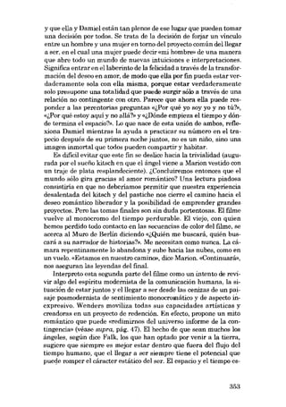 y que ella y Damiel están tan plenos de ese lugar que pueden tomar
una decisión por todos. Se trata de la decisión de forjar un vínculo
entre un hombre y una mujer en torno dei proyecto común delllegar
a ser, en el cual una mujer puede decir «roi hombre» de una manera
que abre todo un mundo de nuevas intuiciones e interpretaciones.
Significa entrar en ellaberinto de la felicidad a través de la transformación dei deseo en amor, de modo que ella por fin pueda estar verdaderamente sola con ella misma, porque estar verdaderamente
solo presupone unatotalidad que puede surgir sólo a través de una
relación no contingente con otro. Parece que ahora ella puede responder a las perentorias preguntas «i,Por qué yo soy yo y no tú?»,
«i,Por qué estoy aquí y no allá'!» y «i,Dónde empieza el tiempo y dónde termina el espacio?». Lo que nace de esta unión de ambos, reflexiona Damiel mientras la ayuda a practicar su número en el trapecio después de su primera noche juntos, no es un nino, sino una
imagen inmortal que todos pueden compartir y habitar.
Es difícil evítar que este fin se deslice hacia la trivíalidad (augurada por el suefio kitsch en que el ángel viene a Marion vestido con
un traje de plata resplandeciente). i,Concluiremos entonces que el
mundo sóIo gira gracias al amor romántico? Una lectura piadosa
consistiria en que no deberíamos permitir que nuestra experiencia
desalentada dei kitsch y dei pastiche nos cierre el camino hacia el
deseo romántico liberador y la posibilidad de emprender grandes
proyectos. Pero las tomas finales son sin duda portentosas. EI filme
vuelve ai monocromo dei tiempo perdurable. EI viejo, con quien
hemos perdido todo contacto en las secuencias de color dei filme, se
acerca ai Muro de Berlin diciendo «i,Quién me buscará, quién buscará a su narrador de historias?». Me necesitan como nunca. La cámara repentinamente lo abandona y sube hacia las nubes, como en
un vuelo. «Estamos en nuestro camino», dice Marion. «Continuará»,
nos aseguran las leyendas dei final.
Interpreto esta segunda parte dei fIlme como un intento de revivir algo dei espíritu modernista de la comunicación humana, la situación de estar juntos y elllegar a ser desde las cenizas de un paisaje posmodernista de sentimiento monocromático y de aspecto in·
expresivo. Wenders moviliza todas sus capacidades artísticas y
creadoras en un proyecto de redención. En efecto, propone un mito
romántico que puede «redimirnos dcl universo informe de la contingencia» (véase supra, pág. 47). EI hecho de que sean muchos los
ángeles, según dice Falk, los que han optado por venir a la tierra,
sugiere que siempre es mejor estar dentro que fuera dei flujo dei
tiempo humano, que elllegar a ser siempre tiene el potencial que
puede romper el cáracter estático dei ser. EI espacio y el tiempo es-

353

 