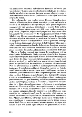 tán constituidos en formas radicalmente diferentes en las dos partes dei filme, y la presencia dei color, la creatividad y, no deberiamos
olvidarnos, e1 dinero como una forma de nexo social proporcionan el
marco necesario dentro dei cual puede encontrarse algún sentido de
propuesta común.
Sin embargo, hay que resolver serias dilemas. Damiel no tiene
historia y Marion está cortada de sus raices, ya que su historia se
reduce a un conjunto de fotografias y a unos pocos «objetos de
recuerdo» dei tipo que ahora constituyen el sentido de la historia
tanto en el hogar (véase supra, pág. 323) como en el museo (supra,
págs. 80-1). ~Es posible proponerse el proyecto de llegar a ser a-históricamente? La persistente voz deI viejo parece cuestionar la viabilidad de eso. EI puro romanticismo dei fmal, parece decirnos este,
tiene que adquirir textura con un sentir real de historia. Sin duda,
la imagen de Marion de toda la «Platz- llena de gente que participa
en su decisión hace surgir el espectro de la Potsdamer Platz que se
volvia repulsiva cuando se llenaba de banderas. Puesto en términos
más formales, hay una tensión en el filme entre el poder de las imágenes espaciales (fotografias, el mismo filme, la intención de Damiel
y Marion ai final de construir una imagen dei mundo para vivir en
él) y el poder de la historia. EI viejo (presentado en la lista de personajes como e1rapsoda Homero) en muchos aspectos está marginalizado dentro dei filme y se queja explicitamente de ello. Llegar a ser,
devenir, según él, no podría limitarse a crear otro conjunto de imágenes sin profundidad. Se debe situar y entender históricamente.
Pero eso presupone que la historia se puede captar sin utilización de
imágenes. E1viejo hojea un libro de fotografias, camina por Potsdamer Platz tratando de reconstruir su sentido dei lugar a partir de la
memoria, y recuerda cuando la Platz se ponía repulsiva y no conducía a esa épica de la paz a la que él aspira. Este diálogo entre imagen
e historia proporciona una tensión dramática ai filme, Las imágenes
poderosas (como las que Wenders y su bríllante camarágrafo Henrí
Alekan saben lograr) pueden a la vez iluminar y oscurecer las historias. En el filme sofocan los mensajes verbales que el viejo trata de
transmitir. Es como si el filme cayera prisionero de la circularidad
(conocida en elléxico posmodernista como «intertextualidad») de
sus propias imágenes. En esta tensión yace todo el tema de cómo
manejar las cualidades estéticas dei espacio y el tiempo en un
mundo posmoderno de fragmentación y transitoriedad monocromático. «Quizá», dice Marion, «el tiempo mismo es la enfermedad», lo
que nos deja eon el interrogante, como ocurre eon la última secuencia de Blade Runner, sobre «cuánto tiempo nos queda». Aunque, más
allá de lo que esto pueda significar para los participantes, es evi-

354

 