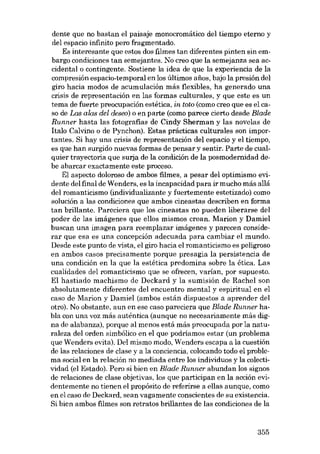 dente que no bastan el paisaje monocromático dei tiempo eterno y
dei espacio infinito pero fragmentado.
Es interesante que estas dos filmes tan diferentes pinten sin embargo condiciones tan semejantes. No creo que la semejanza sea accidental o contingente. Sostiene la idea de que la experiencia de la
compresión espacio-temporal en los últimos anos, bajo la presión dei
giro hacia modos de acumulación más flexibles, ha generado una
crisis de representacián eu las formas culturales, y que este es un
tema de fuerte preocupación estética, in toto (como creo que es el caso de LaB alas dei deseo) o en parte (como parece cierto desde Blade
Runner hasta las fotografias de Cindy Sherman y las novelas de
Italo Calvino o de Pynchon). Estas prácticas culturales son importantes. Si hay una crisis de representación dei espacio y el tiernpo,
es que ban surgido nuevas formas de pensar y sentir. Parte de cualquier trayectoria que surja de la condición de la posmodernidad debe abarcar exactamente este proceso.
EI aspecto doloroso de ambos filmes, a pesar dei optimismo evidente dei final de Wenders, es la incapacidad para ir mucho más allá
dei romanticismo (individualizante y fuertemente estetizado) como
solución a las condiciones que ambos cineastas describen en forma
tan brillante. Pareciera que los cineastas no pueden liberarse dei
poder de las imágenes que ellos mismos crean. Marion y Damiel
buscan una imagen para reemplazar imágenes y parecen considerar que esa es una concepción adecuada para cambiar el mundo.
Desde este punto de vista, el giro hacia el romanticismo es peligroso
en ambos casos precisamente porque presagia la persistencia de
una condición en la que la estética predomina sobre la ética. Las
cualidades del romanticismo que se ofrecen, varían, por supuesto.
EI hastiado machismo de Deckard y la sumisión de Rachei son
absolutamente diferentes dei encuentro mental y espiritual en el
caso de Marion y Damiel (ambos están dispuestos a aprender dei
otro). No obstante, aun en ese caso pareciera que Blade Runner habla con una voz más autêntica (aunque no necesariamente más digna de alabanza), porque ai menos está más preocupada por la naturaleza dei orden simbólico en el que podríamos estar (un problema
que Wenders evita). Del mismo modo, Wenders escapa a la cuestión
de las relaciones de clase y a la conciencia, colocando todo el problema social en la relación no mediada entre los indivíduos y la colectividad (el Estado). Pero si bien en Blade Runner abundan los signos
de relaciones de clase objetivas, los que participan en la acción evidentemente no tienen el propósito de referirse a ellas aunque, como
en el caso de Deckard, sean vagamente conscientes de su existencia.
Si bien ambos filmes son retratos brillantes de las condiciones de la

355

 