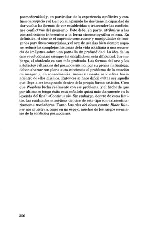 posmodernidad y, en particular, de la experiencia conflictiva y confusa dei espacio y el tiempo, ninguno de los dos tiene la capacidad de
dar vuelta las formas de ver establecidas o trascender las condiciones conflictivas dei momento. Esto debe, en parte, atribuirse a las
contradicciones inherentes a la forma cinematográfica mísma. En
definitiva, el cine es el supremo constructor y manipulador de imágenes para fines comerciales, y el acto de usarIas bien siempre supone reducir las cornplejas historias de la vida cotidiana a una secuencia de imágenes sobre una pantalla sin profundidad. La idea de un
cine revolucionario siempre ha encallado en esta dificultad. Sin embargo, el obstáculo es aún más profundo. Las formas dei arte y los
artefactos culturales dei posmodernismo, por su propia naturaleza,
deben abarcar con plena auto-conciencia el problema de la creación
de imagen Y. en consecuencia, necesariamente se vuelven hacia
adentro de ellos mismos. Entonces se hace dificil evitar ser aquello
que llega a ser imaginado dentro de la propia forma artística. Creo
que Wenders lucha realmente con ese problema, y el hecho de que
por último no tenga êxito está sefialado quizá más claramente en la
leyenda dei final: «Continuará». Sin embargo, dentro de estos limites, las cualidades mimêticas dei cine de este tipo son extraordinariamente reveladoras. Tanto Las alas dei deseo cuanto Blade Runner nos muestran, como en un espejo, muchos de los rasgos esenciales de la condíción posmoderna.

356

 