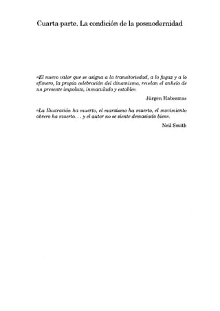 Cuarta parte. La condición de la posmodernidad

(lEI nuevo valor que se asigna a la transitoriedad, a lo fugaz y a lo
efímero, la propia celebración dei dinamismo, revelan el anhelo de
un presente impoluto, inmaculado y estable».
Jürgen Habermas

«I.a Ilustración ha muerto, el marxismo ha muerto, el movimiento
obrero ha muerto. . . y el autor no se siente demasiado bien».
Neil Smith

 