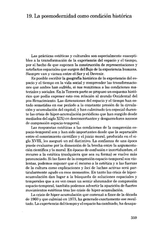 19. La posmodernidad como condición histórica

Las prácticas estéticas y culturales son especialmente susceptibles a la transformación de la experiencia del espacio y el tiempo,
por el hecho de que suponen la construcción de representaciones y
artefactos espaciales que surgen del tlujo de la experiencia humana.
Siempre van y vienen entre el Ser y el Devenir.
Es posible escribir la geografia histórica de la experiencia del espacio y el tiempo en la vida social y comprender las transformaciones que ambos han sufrido, si nos rernitimos a las condiciones materiales y sociales. En la Tercera parte se propuso un esquema histórico que podia exponer esta con relación al mundo Occidental deI
pos-Renaciroiento. Las dimensiones del espacio y el tiempo han estado sometidas en ese periodo a la constante presión de la circulación y acumulación del capital, y han culminado (en especial durante las crisis de hiper-acumulación periódicas que han surgido desde
mediados del sigla XIX) en desconcertantes y desgarradores accesos
de compresión espacio-temporal.
Las respuestas estéticas a las condiciones de la compresión espacio-temporal son y han sido importantes desde que la separación
entre el conociroiento científico y el juicio moral, producida en el sigla XVIII, les aseguró un rol distintivo. La confianza de una época
puede evaluarse por la dimensión de la brecha entre la argumentación científica y la moral. En épocas de confusión e incertidumbre, el
recurso a la estética (cualquiera que sea su forma) se vuelve más
pronunciado. Si las fases de la compresión espacio-temporal son violentas, podemos suponer que el recurso a la estética y a las fuerzas
de la cultura como explicaciones y loci de luchas activas será particularmente agudo en esos momentos. En tanto las crisis de hiperacumulación dan lugar a la búsqueda de soluciones espaciales y
temporales que a su vez crean un sentir abrumador de compresión
espacio-temporal, también podemos advertir la aparición de fuertes
movimientos estéticos tras las crisis de hiper-acumulación.
La crisis de hiper-acumulación que comenzó a fines de la década
de 1960 y que culminó en 1973, ha generado exactamente ese resultado. La experiencia deI tiempo y el espacio ha cambiado, ha desapa-

359

 