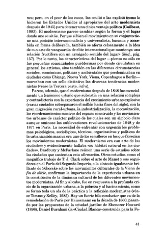 nes; pero, en el peor de los casos, las ocultó o las explotá (como lo
hicieron los Estados Unidos ai apropiarse dei arte modernista
después de 1945) para obtener una cínica ventaja política (Guilbaut,
1983). EI modernismo parece cambiar según la forma y el lugar
donde uno se sitúe. Porque si bien el movimiento en su conjunto tiene una posición internacionalista y universalista, buscada y concebida en forma delíberada, también se aferra celosamente a la idea
de «un arte de vanguardia de elíte internacional que mantenga una
relación fructifera con un arraigado sentido dei lugar» (ibid., pág.
157). Por lo tanto, las características dei lugar -pienso no sólo en
las pequenas comunidades pueblerinas por donde círculaban en
general los artistas, sino también en las diferentes circunstancias
sociales, económicas, políticas y ambientales que predominaban en
ciudades como Chicago, Nueva York, Viena, Copenhague o Berlínmarcaban con un seno distintivo las diversas tendencias modernistas (véase la Tercera parte, infra).
Parece, además, que el modernismo después de 1848 fue esencialmente un fenômeno urbano que subsistía en una relación compleja
y contradictoria con la experiencia deI crecimiento urbano explosivo

(varias ciudades sobrepasaron el millón hacia fines dei siglo), con la
gran migracián rural-urbana, la industrialización, la mecanizaciôn,
los reordenamientos masivos deI espacio construido y los movimientos urbanos de carácter político de los cuales son un símbolo claro
aunque ominoso las sublevaciones revolucíonarias de 1848 y de
1871 en París. La necesidad de enfrentar con urgencia los problemas psicológicos, sociológicos, técnicos, organizativos y políticos de
la urbanización masiva era uno de los semilleros en los que florecÍan
los movimientos modernistas. EI modernismo era «un arte de las

cíudades» y evidentemente hallaba «su hábítat natural en las ciudades». Bradbury y McFarlane reúnen una serie de estudios sobre
las ciudades que sustentan esta afirmación. Otros estudios, como el
magnífico trabajo de T. J. Clark sobre el arte de Manet y sus seguidores en el Paris dei Segundo Imperio, o la sintesis ígualmente brillante de Schorske sobre los movímíentos culturales de la Viena de
fin de siêcle, confirman la importancia de la experiencia urbana en
la constitución de la dinámica cultural de los diferentes movímíentos modernístas. AI fin y ai cabo, fue en respuesta a la profunda crisis de la organización urbana, a la pobreza y al hacinamiento, como
se formó toda un ala de la práctica y la reflexión modernistas (véase Timms y Kelley, 1985). Hay un fuerte hilo conductor que va de la
remodelación de París por Haussmann en la década de 1860, pasando por las propuestas de la «ciudad-jardín» de Ebenezer Howard
(1898), Daníel Burnham (la «Ciudad Blanca» construída para la Fe-

41

 