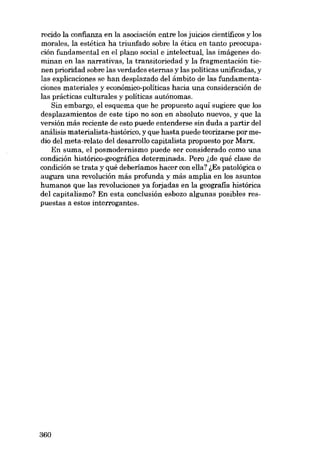 recido la confianza en la asociación entre los juicios científicos y los
morales, la estética ha triunfado sobre la ética en tanto preocupación fundamental en el plano social e intelectual, las imágenes dominan en las narrativas, la transitoriedad y la fragmentación tienen prioridad sobre las verdades eternas y las políticas unificadas, y
las explicaciones se han desplazado dei ámbito de las fundamentaciones materiales y económico-políticas hacia una consideración de
las prácticas culturales y políticas autónomas.
8in embargo, el esquema que he propuesto aqui sugiere que los
desplazamientos de este tipo no son en absoluto nuevos, y que la
versión más reciente de esto puede entenderse sin duda a partir dei
análisis materialista-histórico, y que hasta puede teorizarse por medio dei meta-relato dei desarrollo capitalista propuesto por Marx.
En suma, el posmodernismo puede ser considerado como una
condición histórico-geográfica determinada. Pero lde qué clase de
condición se trata y qué deberiamos hacer con ella? lEs patológica o
augura una revolución más profunda y más amplia en los asuntos
humanos que las revoluciones ya forjadas en la geografia histórica
dei capitalismo? En esta conclusión esbozo algunas posibles respuestas a estos interrogantes.

360

 