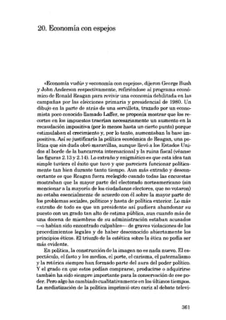 20. Economía con espejos

«Economia vudú» y «economia eon espejos», dijeron George Bush
y John Anderson respectivamente, refiriéndose ai programa económico de Ronald Reagan para revivir una economía debilitada en las
campanas por las elecciones primaria ypresidencial de 1980. Un
dibujo en la parte de atrás de una servilleta, trazado por un economista poco conocido llamado Laffer, se proponía mostrar que los recortes en los impuestos traerían necesariamente un aumento en la
recaudación impositiva (por lo menos hasta un cierto punto) porque
estimulaban el crecimíento y, por lo tanto, aumentaban la base ímpositiva. Así se justificaria la política económica de Reagan, una polítíca que sín duda obrá maravillas, aunque llevó a los Estados Unidos ai borde de la bancarrota internacional y la ruína fiscal (véanse
las figuras 2.13 y 2.14). Lo extrafio y enigmático es que esta idea tan
simple tuviera el éxito que tuvo y que pareciera funcionar políticamente tan bíen durante tanto tiempo. Aun más extrafio y desconcertante es que Reagan fuera reelegido cuando todas las encuestas
mostraban que la mayor parte dei electorado norteamericano (sin
mencionar a la mayoría de los ciudadanos electores, que no votaron)
no estaba esencialmente de acuerdo con él sobre la mayor parte de
los problemas socíales, políticos y hasta de política exterior. Lo más
extrafio de todo es que un presidente así pudiera abandonar su
puesto con un grado tan alto de estima pública, aun cuando más de
una docena de miembros de eu administración estaban acusados
--{) habían sido encontrado culpables- de graves violacíones de los
procedimientos legales y de haber desconocido abiertamente los
principíos éticos. El triunfo de la estética sobre la étíca no podia ser
más evidente.
En política, la construccíón de la ímagen no es nada nuevo. El espectáculo, el fasto y los medios, el porte, el carisma, el paternalismo
y la retórica síempre han formado parte dei aura dei poder polítíco.
Y el grado en que estos podían comprarse, producirse o adquirirse
también ha sido siempre importante para la conservación de ese poder. Pero algo ha cambiado cualitativamente en los últimos tíempos.
La mediatízacíón de la polítíca ímprimió otro cariz ai debate televi-

361

 