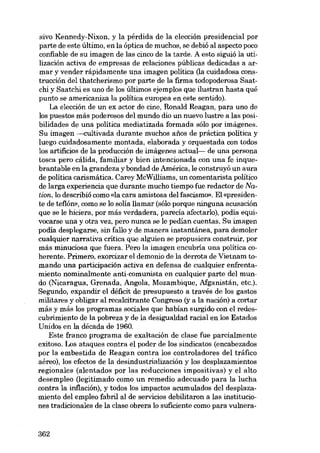 sivo Kennedy-Nixon, y la pérdida de la elección presidencial por
parte de este último, en la óptica de muchos, se debió ai aspecto poco
confiable de su imagen de las cinco de la tarde. A esto siguió la utilización activa de empresas de relaciones públicas dedicadas a armar y vender rápidamente una imagen política (la cuidadosa construcción dei thatcherismo por parte de la firma todopoderosa Saatchi y Saatchi es uno de los últimos ejemplos que ilustran hasta qué
punto se americaniza la política europea en este sentido).
La elección de un ex actor de cine, Ronald Reagan, para uno de
los puestos más poderosos dei mundo dio un nuevo lustre a las posibilidades de una política mediatizada formada sólo por imágenes.
Su imagen --cultivada durante muchos anos de práctica política y
luego cuidadosamente montada, elaborada y orquestada con todos
los artificios de la producción de imágenes actual- de una persona
tosca pero cálida, familiar y bien intencionada con una fe inquebrantable en la grandeza y bondad de América, le construyó un aura
de política carismática. Carey McWilliams, un comentarista político
de larga experiencia que durante mucho tiempo fue redactor de Nation, lo describió como «la cara amistosa deI fascismo». EI «presidente de teflón», como se lo solía !lamar (sólo porque ninguna acusación
que se le hiciera, por más verdadera, parecia afectarlo), podia equivocarse una y otra vez, pero nunca se le pedían cuentas. Su imagen
podia desplegarse, sin fa!lo y de manera instantánea, para demoler
cualquier narrativa crítica que alguien se propusiera construir, por
más minuciosa que fuera. Pero la imagen encubría una política coherente. Primero, exorcizar el demonio de la derrota de Vietnam tomando una participación activa en defensa de cualquier enfrentamiento nominalmente anti-comunista en cualquier parte dei mundo (Nicaragua, Grenada, Angola, Mozambique, Afganistán, etc.).
Segundo, expandir el déficit de presupuesto a través de los gastos
militares y oblígar ai recalcitrante Congreso (y a la nación) a cortar
más y más los programas sociales que habían surgido con el redescubrimiento de la pobreza y de la desigualdad racial en los Estados
Unidos en la década de 1960.
Este franco programa de exaltación de clase fue parcialmente
exitoso. Los ataques contra el poder de los sindicatos (encabezados
por la embestida de Reagan contra los controladores dei tráfico
aéreo), los efectos de la desindustrialización y los desplazamientos
regionales (alentados por las reducciones impositivas) y el alto
desempleo (legitimado como un remedio adecuado para la lucha
contra la inflación), y todos los impactos acumulados dei desplazamiento dei empleo fabril al de servicios debilitaron a las instituciones tradicionales de la clase obrera lo suficiente como para vulnera-

362

 