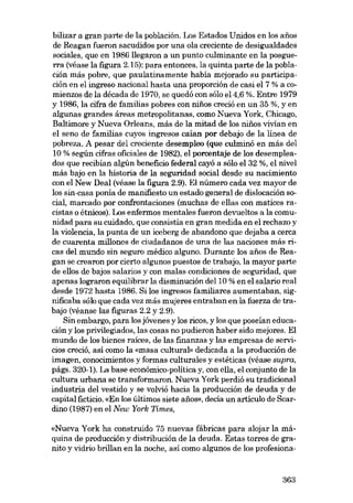 bilizar a gran parte de la población. Los Estados Unidos en los anos
de Reagan fueron sacudidos por una ola creciente de desigualdades
sociales, que en 1986 llegaron a un punto culminante en la posguerra (véase la figura 2.15); para entonces, la quinta parte de la población más pobre, que paulatinamente habia mejorado su participación en el ingreso nacional hasta una proporción de casi eI 7 % a comienzos de la década de 1970, se quedó con sólo e14,6 %. Entre 1979
y 1986, la cifra de familias pobres con nifios creció en un 35 %, yen

algunas grandes áreas metropolitanas, como Nueva York, Chicago,
Baltimore y Nueva Orleans, más de la mitad de los nifios vivian en
el seno de familias cuyos ingresos caían por debajo de la línea de
pobreza. A pesar dei creciente desempleo (que culminó en más dei
10 % según cifras oficiales de 1982), el porcentaje de los desempleados que recibían algún beneficio federal cayó a sólo el 32 %, el nível
más bajo en la hístoria de la seguridad social desde su nacimiento
con el New Deal (véase la figura 2.9). El número cada vez mayor de
los sin-casa ponía de manífiesto un estado general de dislocación social, marcado por confrontaciones (muchas de ellas con matices racistas o étnícos). Los enfermos mentales fueron devueltos a la comunidad para su cuidado, que consistia en gran medida en el rechazo y
la violencia, la punta de un iceberg de abandono que dejaba a cerca
de cuarenta millones de ciudadanos de una de las naciones más ricas dei mundo sin seguro médico alguno. Durante los anos de Reagan se crearon por cierto algunos puestos de trabajo, la mayor parte
de ellos de bajos salarios y con malas condiciones de seguridad, que
apenas lograron equilibrar la disminución dei 10 % en el salario real
desde 1972 hasta 1986. Si los ingresos familiares aumentaban, signíficaba sólo que cada vez más mujeres entraban en la fuerza de trabajo (véanse las figuras 2.2 y 2.9).
Sin embargo, para los jóvenes y los ricos, y los que poseían educa-

ción y los privilegiados, las cosas no pudieron haber sido mejores. El
mundo de los bienes raíces, de las finanzas y las empresas de servicios creció, así como la «masa cultural» dedicada a la producción de
imagen, conocimientos y formas culturales y estéticas (véase supra,
págs. 320-1). La base económico-politica y, con ella, el conjunto de la
cultura urbana se transformaron. Nueva York perdió su tradicional
industria dei vestido y se volvió hacia la producción de deuda y de
capital ficticio. «En los últimos siete anos», decÍa un artículo de Seardino (1987) en el New York Times,
«Nueva York ha construido 75 nuevas fábricas para alojar la máquina de producción y distribución de la deuda. Estas torres de granito y vidrio brillan en la noche, así como algunos de los profesiona-

363

 