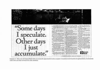 JJ§om.e davs

I §peculate~
Otherday§
I just
accumulate"

.: ~~7.':.;:rr ~;;:,=~:C,."
~

Thcn "8",n,l .~ppoo< l'd h.... ,~ _ n
" ? ' 0, b" "II" D,,,. ,,. (O",II ", ono
•.
NoK,d•.)
I ' no... I ..".,nly 1;0' ,,1. d • f.OI
1
nom•• ,h• •im. I fi", ' ''llll, ,,. d .0
M1illl'<I"'Y";(" ,h.t'oWbl" ..... .... in
1lr~"" Td« "",

Sho w .. d<ad"" .SO""' " . Wh.a, d.d

I know oI»ur .n.: S"x k M.ri<<< 1 Whoc
........J4 ... do ri <h< ...... ...... _
ebm' inl ...... w.. """"'ll _ h ou,
b.olld.nj _""Y -..unI

....,....y
,

.... ~. th...... ", ,,nd .0 <lino<._ I , ho ~
both ..... o.cd in ,he
ç;, y.m.,.... [.""Id pKk .h. ir 11..",. .
~~:for. , " mo . d' i« , 00 b.nld,ni '
;.

"'. 'oc. SIflC lhe,
<

A." ",mod ou t, they ...cf< . pp>lI<J

ht- mr .,,"'«u,,'" d<>li"g'

"' ;r:
~.k~',~~y~ ::;:J.d 1li" my

If l "' '' P "lI,o do' ''' '.guw y. <ft"l'
...t.l sIIou .-..u
ld
,h< bu.lJmg ""'''' ' r .nJ "" o .

""
'''''''''1'''''''''
Kf"'''.

10<<0<1111.

Th<, "",o
"d.d o LJo,d. Ilo,,~
b« .....
Thc .......... ..."""
Ia><
... HogJ> I.... , <l>cqu<
" ..hcd 'o.
• couplrd doy>. I ' p« lOndI ........ • hod. Sho.. Jc.al ",hc
...... l .... , ,"11 _bout. •I-ogh "'Y
l «>uld"""
", ,, ,J'"lIl'''''
J"idtJ'1<"<"l'.,j
/rom ""l'W'i ....
fo. "'r " "",1ft 0 ,he C"J'.
".. "•...n,..r..
f pctuiult boh.... Ilu,. "'h<,' " , ,"" ....... ""'"
,~
".f 1 did"' ,
iou' OI> mr pon . .hc .. l"".. ", ly '" m< li .. POr( "','

"'<0<1,"

'"' l toddlcJ cfr 'O I"' ~OO<K't) ~,t;;;~-;~f:~,7,::~!.::.:~,::=
SC
l1''''' ,h.m rI>< l'C<lu,.. d lO
no,,, •• . m. llon . ""',,", "'.. kh '" ,r..,."""',,"'
11""dc. 1 ,,l lC
0,
n..
d'l~

.ndTh:~~~~ f~:.:;::~dSt"ng "",.h

,ht /o.m•.I ' 0010. lhe pl""ll"
Of "","", dv _ mp ."",ou rn..d<

t IOCtUalIy •...,."."' ",,",

p<OOP«'''''''

l ll"' ._od ~ "" rhc proo.nd

<"'" 01.......
And I i"'

"PMw< ,..... wh<
n
1,, "" 0 .. Ik ", C"YI0'i'"'
If ..., I .... . f' fI' Y [o. p. .. " " I"

110,",.,.,. I ~ ,

0 11

'o ,I..

N"k lo, .n

<>p<1f.... on<! "I'i"_
AnJ If 1 gl... h< noJ, [h<l' P''' lhe
.........·h ,n ......_

,*"""""

Thcy f""dw<....
...,.bch&l(,
b>k
<aoollc.. .... and " '''''F
fo, ,h< dmd<nd. 'O b< p.oid ;"'0"'r

.lo., ,...

""""", IlP..

T hry <>al "'J&""< ... ...... J,Jo tu.
,
..... ,f I '''~ .., '.... uoh qo.o",klyAndo
of ,"'.,hcy""'-llt .u,...w..
I
, .o nfn~ , ~ I'm ... onIy

X~ ,'.:., t'~k"~d., w .:~oo<
";j
n.
1..... .'
"
Ih< in" .."
,,~,,'"

""""l". """', odIc In f.co
.

"'"

'><
r<r,,,, I ,., .

,,,,,, 1».1>,,,,•.

gooJ

To... d.y., M.W•• "d InOicnS"

$0,1SOl,~ .Io.n." from ,h<b.nk .n<! "8"" ohour"+><m., te h"yor no< '" lM'r·
w<nI '" rou~ "
~i~
Fo,
;, ... mcJ I . oul<: fo.ll"'oU B"[nttt ~~u=~~
<1< .!><ou, lO d'r" _icc. Ir I mo o ~ ,, ... hoc.II"""' ' o 1<wc><o<

0.
10.

:h"~"'t~~ a.':"J t:"'-.~~ ;;:;,e;~o~:; . ~.:=::1.::,~
,... ,

•h< ......... """'"nc. l'rom M' !tlI'"
..
And.......,.. I ",obo<d ,.... I W
l>lIC"
iIot

......
AoI

"""

mbo~ . .. .. abouo 'h ......
ndHdtn .......d
doof
.

~ ~. "IlI.I v-lodt. 'o

I dldn', lu ..

IO .....C

clw:q.on o, 111

'" ro.m.. They <001< (O ro oi ' ''''l''"'''Io
....... ~''''g . ...-...No ~n>Ic"" f«.

~':::~':~~~t~i:J'~

"''l'

kr,·

~ Uoyds
~Bank

A T HOROU C II R R tO A M O-'CS T BAN K S .

Lámina 4.1 Este aviso del Lloyds Ba nk sobre acumulación-especulación inv ita a aceptar el m undo de la formación de capital [icticic y la economia
vudú como una base normal de la vida cotidiana.

 
