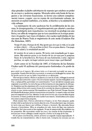 chas grandes ciudades advirtieron de repente que estaban en poder
de un nuevo y poderoso negocio. Montada sobre este boom de los negocias y los servieios financieros, se formó una cultura completamente nueva, yuppie, con su ropaje de recic1amiento urbano, de
atención ai capital simbólico, a la moda, ai disefio y a la calidad de la
vida urbana.
La contraparte de esta opulencia fue la proliferación de los sincasa, la desapropiación y e1empobrecimiento que abismó a muchas
de las metrópolis más importantes. La «otredad» se produjo con una
furia y un afán de venganza que no tuvo paralelos en la etapa posterior a la guerra. Las voces olvidadas y los suenos inolvidables de los
sin-casa de Nueva York se registraron de este modo (Coalition For
the Homeless, 1987):
Tengo 37 afies. Parezco de 52. Hay gente que dice que la vida en la calle
es libre y fácil (...) No es ui libre ui fácil. Uno no pane dinero. Uno paga

con la salud y la estabilidad mental.
El nombre de mi país es apatía. Mi tierra está manchada por la ignominia. Mis antenas guían a sus hordas de los sin-casa por la pomposa
llama de la beneficencia. Eu busca de una habitación y calor, algunas
perchas, un cajón; un lugar caliente para tomar sopa: [qué libertad!

Justo antes de la Navidad de 1987, el Gobierno de los Estados
Unidos cortó 35 millones dei presupuesto destinados a la ayuda de
per-o entré en el negocio. Mi primer éxito en el mercado overnight me puso insoportable. Cuando British Gas se privatizó, la resistencia de Maggie fue menor. Me
fui dando cuenta de que me habia convertido en un aficionado.
»Por esa época James y Helen se mudaron a la casa de al lado. A Maggie le pareció
una buena idea invitarlos a comer. Fui de la misma opinión. Los dos trabajaban en la
City, y quizá podría aprovechar sus conocimientos. Y aun me darían consejos para
organizar unportfolio. Lo cierto fue que se horrorizaron con mis negocies de aficionado. Exigieron que los organizara allí y en ese mismo momento. Para operar regularmente, debía retirar todo nuestro dinero de la sociedad de ahorro y préstamoy depositarlo en una cuenta especial. Recomendaron una High Interest Cheque Account
del Lloyds Bank porque incluía transaccionea accionarias. La usaria como una base
para mis negocios en la City. Además, lo más atractivo era que, si no me daba la gana
de invertir, el dinero producía de todos modos buen interés. Acreditaban en la cuenta
una suma aunque fuera pequena.
»Todo sonaba bien. Pedi la solicitud en el banco y la lei. Para empezar, podia
olvidar toda la moleetia de los treinta dias de aviso. Si deseaba hacer una inversión,
no tenía más que 11amar por teléfono al banco y decírselo. Me ahorraba llenar
cheques o formularios. Ellos se ocupaban de todo, hasta de fijar una comisión
razonable. Abrí una cuenta al día siguiente. No me he arrepentido. Hoy disfruto con
los prospectos. Me entusiasma medir los pros y los contras de las inversiones. Y
termino por irritar a Maggie cuando empiezo a hablar en la jerga de la City.
»Si me guate una flotación, solicito al banco un segundo consejo especializado. Y
cuando doy mi consentimiento, e110s lo hacen todo. Compran las acciones por mi

366

 