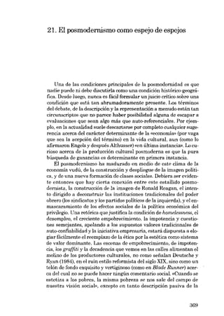 21. El posmodernismo como espejo de espejos

Una de las condiciones principales de la posmodernidad es que
nadie puede ni debe discutiria como una condición histórico-geográfica. Desde luego, nunca es fácil formular unjuicio crítico sobre una
condición que está tan abrumadoramente presente. Los términos
dei debate, de la descripción y la representación a menudo están tan
circunscriptos que no parece haber posibilidad alguna de escapar a
evaluaciones que sean algo más que auto-referenciales. Por ejempio, en la actualidad suele descartarse por completo cualquier sugerencia acerca deI carácter determinante de la «economia. (por vaga
que sea la acepción dei término) en la vida cultural, aun (como lo
afirmaron Engels y después Althusser) «en última instancia», Lo curioso acerca de la producción cultural posmoderna es que la pura
búsqueda de ganancias es determinante en primara instancia.
EI posmodernisrno ha madurado en medio de este clima de la
economia vudú, de la construcción y despliegue de la imagen política, y de una nueva formación de clases saciales. Debiera ser evidcnte entonces que hay cierta conexión entre este estallido posmodernista, la construcción de la imagen de Ronald Reagan, el intento dirigido a deconstruir las instituciones tradicionales dei poder
obrero (los sindicatos y los partidos políticos de la izquierda), y el enmascaramiento de los efectos sociales de la política económica dei
privilegio. Una retórica que justifica la condición de homelessness, el
desempleo, e1 creciente empobrecimiento, la impotencia y cuestiones sernejantes, apelando a los supuestos valores tradicionales de
auto-confiabilidad y la iniciativa empresaria, estará dispuesta a elogiar fácilmente el reemplazo de la ética por la estética como sistema
de valor dominante. Las escenas de empobrecimiento, de impotencia, los graffiti y la decadencia que vemos en las calles alimentan el
molino de los productores culturales, no como sefialan Deutsche y
Ryan (1984), en el ruin estilo reformista dei siglo XIX, sino como un
telón de fondo exquisito y vertiginoso (como en Blade Runner) acerca deI cual no se puede hacer ningún comentaria social. «Cuando se
estetiza a los pobres, la misma pobreza se nos sale dei campo de
nuestra visión social», excepto en tanto descripción pasiva de la

369

 