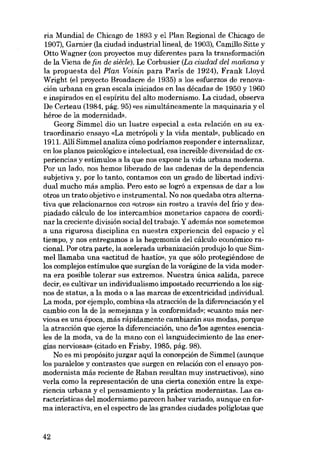 ria Mundial de Chicago de 1893 y el Plan Regional de Chicago de
1907), Garnier (la ciudad industriallineal, de 1903), Camillo Sitte y
Otto Wagner (con proyectos muy diferentes para la transformación
de la Viena de {in de siêcle). Le Corbusier (La ciudad del mediana y
la propuesta deI Plan. Voisin para París de 1924), Frank Lloyd
Wright (el proyecto Broadacre de 1935) a los esfuerzos de renovación urbana en gran escala iniciados en las décadas de 1950 y 1960
e inspírados en el espíritu del alto modernismo. La ciudad, observa
De Certeau (1984, pág. 95) «es simultáneamente la maquinaria y el
héroe de la modernidad».
Georg Simmel dia un lustre especial a esta relación en su extraordinario ensayo «La metrópoli y la vida mental», publicado en
1911. Alli Simmel analiza cómo podríamos responder e internalizar,
en los planos psícológico e intelectual, esa increíble diversidad de experienciasy estímulos a la que nos expone la vida urbana moderna.
Por un lado, nos hemos liberado de las cadenas de la dependencía
subjetiva y, por lo tanto, contamos con un grado de libertad individual mucho más amplio. Pero esto se lográ a expensas de dar a los
otros un trato objetivo e instrumental. No nos quedaba otra alternativa que relacionarnos eon «otros» sin rastro a través del frío y despiadado cálculo de los íntercambios monetarios capaces de coordinar la creciente división social deI trabajo, Y además nos sometemos
a una rigurosa disciplina eu nuestra experiencia deI espacio y el
tíempo, y nos entregamos a la hegemonia del cálculo económíco racional. Por otra parte, la acelerada urbanización produjo lo que Simmelllamaba una «actitud de hastío», ya que sólo protegiéndose de
los complejos estímulos que surgían de la vorágine de la vida moderna era posible tolerar SUB extremos. Nuestra única salida, parece
decír, es cultivar un individualismo impostado recurriendo a los signos de status, a la moda o a las marcas de excentricidad individual.
La moda, por ejemplo, combina (da atracción de la diferenciación y el
cambio eon la de la semejanza y la conformidad»: «cuanto más nerviosa es una época, más rápidamente cambiarán SUB modas, porque
la atracción que ejerce la diferenciación, uno delos agentes esenciales de la moda, va de la mano con ellanguidecímiento de las energias nerviosas» (citado en Frisby, 1985, pág. 98).
No es mi propósito juzgar aquí la concepción de Simmel (aunque
los paralelos y contrastes que surgen en relación con el ensayo posmodernista más recíente de Raban resultan muy instructivos), sino
verla como la representación de una cierta conexión entre la experiencia urbana y el pensamiento y la práctica modernistas. Las características del modernismo parecen haber variado, aunque en forma interactiva, en el espectro de las grandes ciudades poliglotas que

42

 