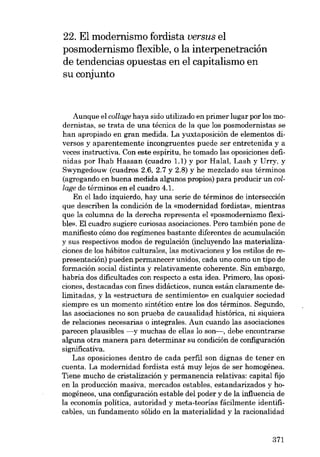 22. E1 modernismo fordista versus e1
posmodernismo flexib1e, o la interpenetración
de tendencias opuestas en e1 capitalismo en
su conjunto

Aunque el collage haya sido utilizado en primer lugar por los modernistas, se trata de una técnica de la que los posmodernistas se
han apropiado en gran medida. La yuxtaposición de elementos diversos y aparentemente incongruentes puede ser entretenida y a
veces instructiva. Con este espíritu, he tomado las oposiciones definidas por Ihab Hassan (cuadro 1.1) y por Halal, Lash y Urry, y
Swyngedouw (cuadros 2.6, 2.7 y 2.8) y he mezclado sus términos
(agregando en buena medida algunos propios) para producir un collage de términos en el cuadro 4.1.
En ellado izquierdo, hay una serie de términos de intersección
que describen la condición de la «modernidad fordista», mientras
que la columna de la derecha representa el «posmodernismo flexible». EI cuadro sugiere curiosas asociaciones. Pero también pane de
manifiesto cómo dos regímenes bastante diferentes de acumulación
y sus respectivos modos de regulación (incluyendo las materializaciones de los hábitos culturales, las motivaciones y los estilos de representación) pueden permanecer unidos, cada uno como un tipo de
formación social distinta y relativamente coherente. Sin embargo,
habría dos dificultades con respecto a esta idea. Prímero, las oposiciones, destacadas eon fines didácticos, nunca están claramente delimitadas, y la «estructura de sentimiento» en cualquier sociedad
siempre es un momento sintético entre los dos términos. Segundo,
las asociaciones no son prueba de causalidad histórica, ni siquiera
de relaciones necesarias o integrales. Aun cuando las asociaciones
parecen plausibles -y muchas de ellas lo son-, debe encontrarse
alguna otra manera para determinar su condición de configuración
significativa.
Las oposiciones dentro de cada perfil son dignas de tener en
cuenta. La modernidad fordista está muy lejos de ser homogénea.
Tiene mucho de crístalización y permanencia relativas: capital fijo
en la producción masiva, mercados estables, estandarizados y homogéneos, una configuración estable dei poder y de la influencia de
la economÍa política, autoridad y meta-teorÍas fácilmente identificables, un fundamento sólido en la materialidad y la racionalidad

371

 