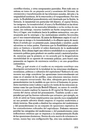 científico-técnica, y otros componentes parecidos. Pero todo esto se
ordena en torno de un proyecto social y econámico deI Devenir, de
crecimiento y transformación de las relaciones sociales, del arte y la
originalidad auráticas, de la renovación y el vanguardismo. Por otra
parte, la flexibilidad posmodernista está dominada por la ficción, la
fantasia, lo inmaterial (en particular deI dinero), el capital ficticio,
las imágenes, la transitoriedad, el azar y la flexibilidad en las técnicas de producción, en los mercados laborales y en los nichos de consumo; sin embargo, encarna también un fuerte compromiso con el
Ser y ellugar, una tendencia hacia la política carismática, una preocupación por la ontología y las instituciones estables favorecidas
por el neo-conservadurismo. EI juicio de Habermas según el cual el
valor que se otorga a la transitoriedad y a lo efímero «pone de manifiesto el anhelo por un presente puro, inmaculado yestable», puede
advertirse en todas partes. Pareciera que la flexibilidad posmodernista se limitara a invertir el orden dominante de la modernidad
fordista. Esta última logró una relativa estabilidad en su aparato de
econornía política para producir un cambio social y material profundo, mientras que la primera se via acasada por la desgarradora

inestabilidad de su aparato de economia política, pero buscó compensación en lugares de existencia estables y en una geopolítica
carismática.
Pera, ~y quê ocurre si el cuadro en su conjunto constituye una

descripción estructural de la totalidad de las relaciones ideológicas,
económicas, políticas y culturales deI capitalismo? Enfocarlo de esta
manera nos exige considerar las oposiciones transversalmente así
como en el interior de los perfiles, como relaciones internas dentro
de un conjunto estructurado. Esa idea, ultrajante para las pautas
posmodernistas (en la medida en que revíve el fantasma de pensadores marxistas como Lukács y apela a la teoria de las relaciones internas como las que formula Bertell üllman), no carece de sentido.
Permite en parte explicar la riqueza de El capital de Marx para dar
cuenta deI status actual deI pensamiento. También ayuda a comprender por qué las fuerzas culturales que actuaron, por ejemplo, en
el fin de siêcle en Viena constituyeron una mezcla cuya complejidad
no nos permite advertir dónde empieza el impulso modernista y
dónde termina. Nos ayuda a disolver las categorias deI modernismo
y del posmodernismo en un conjunto de oposiciones expresivas de
las contradicciones culturales deI capitalismo. Podemos entonces
percibir las categorias deI modernismo y deI posmodernismo como
reificaciones estáticas que se imponen a la interpenetración fluida
de las oposiciones dinâmicas. Dentro de esta matriz de relaciones internas, nunca hay una configuración fija, sino una oscilación entre

373

 