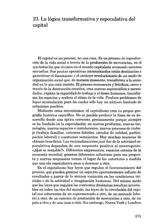 23. La lógica transformativa y especulativa deI
capital

EI capital es un proceso, no una cosa. Es un proceso de reproducción de la vida social a través de la producción de mercancías, en el
que todos los que vivimos en el mundo capitalista avanzado estamos
envueltos. Sus pautas operativas intemalizadas están destinadas a
garantizar el dinamismo y el carácter revolucionaria de un modo de
organización social que, de manera incesante, transforma a la saciedad en la que está inserto. EI proceso enrnascara y fetichiza, crece a
través de la destrucción creativa, crea nuevas aspiraciones y necesidades, explota la capacidad de trabajo y el deseo humanos, transforma los espacios y acelera el ritmo de la vida. Produce problemas de
hiper-acumulación para los cuales sólo hay un número limitado de
soluciones posibles.
Mediante estos mecanismos, el capitalismo crea su propia geografia histórica específica. No es posible predecir la línea de su desarrollo desde una óptica corriente, precisamente porque siempre
se ha fundado en la especulación: en nuevas productos, nuevas tecnologías, nuevos espacios e instalaciones, nuevos procesos de trabajo (trabajo familiar, sistemas fabriles, círculos de calidad, participacíón laboral) y cuestiones semejantes. Hay muchas maneras de
obtener beneficíos. Las racionalizaciones post hoc de la actividad especulatíva dependen de una respuesta posítíva aI interrogante:
«~Qué es rentable'!». Diferentes empresarios, espacios enteros de la
economía mundial, generan diferentes soluciones para esa pregunta y nuevas respuestas tornan ellugar de las anteriores a medida
que una ola especulativa pasa a dominar a otra.
En el capitalismo hay leyes que regulan el funcionamíento deI
proceso, que pueden generar un espectro aparentemente infinito de
resultados a partir de la mínina variación en las condiciones iniciales o de la actividad e imagínación humanas. Del mísmo modo
que las leyes que regulan las comentes dinâmicas resultan invariables en todos los rios deI mundo, las leyes de la circulacíón deI capital son coherentes de un supermercado a otro, de un mercado laboral a otro, de un sistema de producción de mercancías a otro, de un
país a otroy de una casa a otra. Sin embargo, Nueva Yorky Londres

375

 