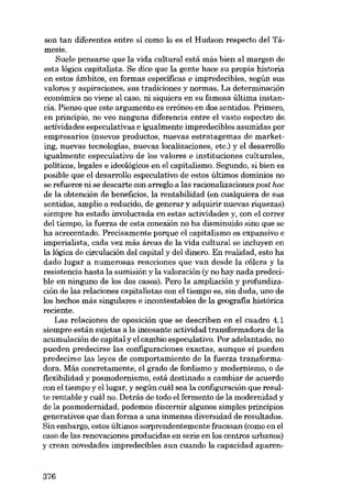 son tan diferentes entre si como lo es el Hudson respecto deI TámeSIS.

Suele pensarse que la vida cultural está más bien ai margen de
esta lógica capitalista. Se dice que la gente hace su propia historia
en estas ámbitos, en formas específicas e impredecibles, según SUB
valores y aspiraciones, sus tradiciones y normas. La determinación
econômica no viene al caso, ni siquiera eu su famosa última instancia. Pienso que este argumento es errôneo en dos sentidos. Primero,
en principio, no veo ninguna diferencia entre e1 vasto espectro de,
actívidades especulativas e igualmente impredecibles asumidas por
empresarias (nuevos productos, nuevas estratagemas de marketing, nuevas tecnologias, nuevas localizaciones, etc.) y el desarrollo
igualmente especulativo de los valores e instituciones culturales,
políticos, legales e ideológicos en el capitalismo. Segundo, si bien es
posible que el desarrollo especulativo de estos últimos domínios no
se refuerce ni se descarte con arreglo a las racionalizaciones post hoc
de la obtención de beneficios, la rentabilidad (en cualquíera de sus
sentidos, amplio o reducido, de generar y adquirir nuevas riquezas)
siempre ha estado involucrada en estas actividades y, con el correr
deI tiempo, la fuerza de esta conexión no ha disminuido sino que se
ha acrecentado. Precisamente porque e1 capitalismo es expansivo e
imperialista, cada vez más áreas de la vida cultural se incluyen en
la lógica de circulación dei capital y dei dinero. En realidad, esto ha
dado lugar a numerosas reacciones que van desde la cólera y la
resistencia hasta la sumisión y la valoración (y no hay nada predecible en nínguno de los dos casos). Pero la ampliación y profundización de las relaciones capitalistas con el tiempo es, sin duda, uno de
los hechos más singulares e incontestables de la geografia histórica
reciente.
Las relaciones de oposición que se describen en el cuadro 4.1
siempre están sujetas a la incesante actividad transformadora de la
acumulación de capital y el cambio especulativo. Por adelantado, no
pueden predecirse las configuraciones exactas, aunque sí pueden
predecirse las leyes de comportamiento de la fuerza transformadora. Más concretamente, el grado de fordismo y modernísmo, o de
flexíbilidad y posmodernísmo, está destinado a cambiar de acuerdo
con el tiempo y ellugar, y según cuál sea la configuración que resulte rentable y cuál no. Detrás de todo el fermento de la modernídad y
de la posmodernidad, podemos discernir algunos simples princípios
generativos que dan forma a una inrnensa diversidad de resultados.
Sin embargo, estos últimos sorprendentemente fracasan (como en el
caso de las renovaciones producidas en serie en los centros urbanos)
y crean novedades impredecibles aun cuando la capacidad aparen-

376

 
