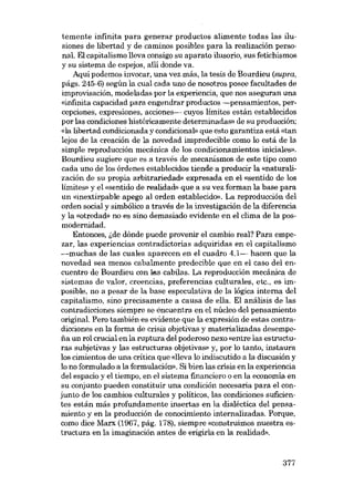 temente infinita para generar productos alimente todas las ilusiones de libertad y de caminos posibles para la realización personal. El capitalismo lleva consigo su aparato ilusorio, sus fetichismos
y su sistema de espejos, allí donde va.
Aquí podemos ínvocar, una vez más, la tesis de Bourdíeu (supra,
págs. 245-6) según la cual cada uno de nosotros posee facultades de
improvisación, modeladas por la experiencia, que nos aseguran una
«infinita capacídad para engendrar productos -pensamíentos, percepciones, expresiones, acciones- cuyos límites están establecidos
por las condiciones histáricamente determinadas» de su producción;
«la libertad condícíonada y condicionab que esto garantiza está «tan
lejos de la creacíón de la novedad ímpredecíble como lo está de la
simple reproducción mecánica de los condicionamientos iniciales».
Bourdieu sugiere que es a través de mecanismos de este tipo como
cada uno de los órdenes establecídos tiende a producír la «naturalización de su prapia arbitrariedad» expresada en el «sentido de los
limites- y el «sentido de realidad» que a su vez forman la base para
un «inextirpable apego ai orden establecído». La reproduccíón dei
orden social y sírobólico a través de la ínvestígacíón de la diferencía
y la «otredad- no es sino demasíado evidente en el clima de la posmodernidad.
Entonces, ide dónde puede provenir el cambío real? Para empezar, las experiencias contradictorias adquiridas eu el capitalismo
-muchas de las cuales aparecen en el cuadro 4.1- hacen que la
novedad sea menos cabalmente predecíble que en el caso dei encuentro de Bourdieu con las cabilas. La reproduccíón mecáníca de
sistemas de valor, creencias, preferencias culturales, etc., es imposíble, no a pesar de la base especulatíva de la lógica interna dei
capitalismo, sino precisamente a causa de ella. El análisís de las
contradicciones siempre se éncuentra eu el núcleo del pensamiento
original. Pero también es evidente que la expresíón de estas contradícciones en la forma de crisis objetívas y materializadas desempena un rol crucíal en la ruptura dei poderoso nexo «entre las estructuras subjetivas y las estructuras objetivas» y, por lo tanto, instaura
los cimientos de una crítica que «lleva lo indiscutido a la discusión y
lo no formulado a la formulación», Sí bíen las crisís en la experiencía
deI espacia y e1 tiempo, en e1 sistema financiero o en la economía en
su conjunto pueden constituir una condición necesaria para el conjunto de los cambios culturales y políticos, las condiciones suficíentes están más profundamente ínsertas en la díaléctica dei pensamíento y en la producción de conocímíento ínternalizadas. Porque,
como dice Marx (1967, pág. 178), síempre «construímos nuestra estructura en la imaginación antes de erigirla en la roalidad».

377

 