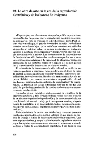 24. La obra de arte en la era de la reproducción
electrónica y de los bancos de imágenes

«En principio, una obra de arte siempre ha podido reproducirse»,
escribió Walter Benjamin, pero la reproducción mecânica «represen-

ta algo nuevo». Esto se encarna en la predicción deI poeta Paul Valéry: «Así como el agua, el gas y la electrícidad han sido traidos hasta
nuestra casa desde lejos, para satisfacer nuestras necesidades
vinculadas al mínimo esfuerzo, se nos suministrarán imágenes
visuales o auditivas que aparecorán y desaparecerán ante un simple movimiento de la mano». Las consecuencias de las previsiones
de Benjamin han sido destacadas muchas veces por los avances en
la reproducción electrónica y la capacidad de almacenar imágenes
arrancadas de sus contextos reales en el espacio y el tiempo, para el
uso y la recuperación instantânea en un nivel masivo.
EI rol creciente de las masas en la vida cultural ha tenido consecuencias positivas y negativas. Benjamin le temía aI deseo de estas
de acercar las cosas en el plano espacial y humano, porque este procedimiento, inevitablemente, llevaba a la transitoríedad y a la reproductibilidad como marcas de un sistema de producción cultural
que hasta el momento habia explorado la singularídad y la permanencia. La facilidad con la que el fascismo hizo uso de ello fue una
sefial de que la democratización de la cultura obrera no era necesariamente una bendición.
Sin embargo, en realidad, el problema aqui es el análisis de la
producción cultural y de la formación de los juicios estéticos a través
de un sistema organizado de producción y de consumo medíado por
complejas divisiones deI trabajo, prácticas promocionales y disposiciones de marketing. Y en la actualidad, todo el sistema está dominado por la circulación deI capital (en su mayor parte de tipo multinacional).
Eu tanto sistema de producción, marketing y consumo, presenta
muchas peculiaridades con relación a la forma en que asume su proceso de trabajo y el tipo de nexo entre producción y consumo. Una
cosa no puede decirse, y es que la circulación deI capital estê ausente
y que los agentes que operan en el sistema no sean conscientes de
las leyes y regias de la acumulación capitalista. Y sin duda no está

378

 