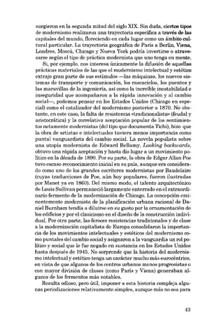 surgieron en la segunda mitad dei siglo XIX. Sin duda, ciertos tipos
de modernismo realizaron una trayectoria específica a través de Ias
capitales dei mundo, floreciendo en cada lugar como un ámbito cultural particular. La trayectoria geográfica de Paris a Berlin, Viena,
Londres, Moscú, Chicago y Nueva York podria invertirse o atravesarse según el tipo de práctica modernista que uno tenga en mente.

Si, por ejemplo, nos interesa únicamente la difusión de aquellas
prácticas materiales de las que el modernismo intelectual y estético
extrajo gran parte de SUB estímulos -las máquinas, los nuevos sistemas de transporte y cornunicación, los rascacielos, los puentes y
las maravillas de la ingenieria, asi como la increíble, inestabilidad e
inseguridad que acompafiaron a la rápida innovación y al cambio
social-, podemos pensar en los Estados Unidos (Chicago en especial) como el catalizador dei modernismo posterior a 1870. No obstante, en este caso, la falta de resistencia «tradicionalista» (feudal y
aristocrática) y la correlativa aceptación popular de los sentimientos netamente modernistas (dei tipo que documenta Tichi), hizo que
la obra de artistas e intelectuales tuviera menos importancia como

puntal vanguardista dei cambio social. La novela populista sobre
una utopia modernista de Edward Bellamy, Looking backwards,
obtuvo una rápida aceptación y hasta dio lugar a un movimiento político en la década de 1890. Por su parte, la obra de Edgar Allan Poe
tuvo escaso reconocimiento inicial en su país, aunque era considerado como uno de los grandes escritores modernistas por Baudelaire
(cuyas traducciones de Poe, aún hoy populares, fueron ilustradas
por Manet ya en 1860). Del mismo modo, el talento arquitectónico
de Louis Sullivan permaneció largamente enterrado en el extraordinario fermento de la modernización de Chicago. La concepción emi-

nentemente modernista de la planíficación urbana racional de Daniel Burnham tendía a diluirse en su gusto por la ornamentacián de

los edíficios y por el elasicismo en el diseiío de la construcción individual. Por otra parte, las feroces resistencias tradicionales y de elase
a la modernización capitalista de Europa consolidaron la importan-

cia de los movimientos intelectuales y estéticos dei modernismo como puntales dei cambio social y asignaron a la vanguardia un rol político y social que le fue negado en sustancia en los Estados Unidos
hasta después de 1945. No sorprende que la historia dei modernismo intelectual y estético tenga un carácter mucho más eurocéntrico,
en vista de que algunos de los centros urbanos menos progresistas o

con mayor división de elases (como París y Viena) generaban algunos de los fermentos más notables.
Resulta odioso, pero útil, imponer a esta historia compleja algunas periodizaciones relativamente simples, aunque más no sea para

43

 