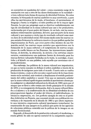 se convierten en «parásitos dol valor» ---cuya conciencia surge de la
asociación con una u otra de las clases dominantes en la sociedado bien cultivan toda forma de marcas de identidad ficticias. En estos
estratos, la búsqueda de capital simbólico es muy acentuada, y para
ellos los movimientos de la moda, ellocalismo, el nacionalismo, el
lenguaje y hasta la religión y el mito pueden ser de la mayor significación. Lo que me propongo aquí es observar cuidadosamente ese
tipo de circularidad en la masa cultural que une a los productores,
esclavizados por el puro poder dei dinero, de un lado, con los consumidores relativamente opulentos, dei otro, que son parte de la masa
cultural y que aspiran a cierto tipo de resultado cultural como marca clara de su identidad social. Del mismo modo como las nuevas capas sociales formaron la audiencia masiva a la que podían apelar los
impresionistas de París, que eran parte e110s mismos de esa formación social, las nuevas capas sociales que aparecieron con la
formación de la masa cultural y el surgimiento de nuevas ocupaciones de cuello blanco en las finanzas, las transacciones inmobiliarias, el derecho, la educación, la ciencia y los servicios empresariales, suministraron una poderosa fuente de demanda para las
nuevas formas culturales fundadas en la moda, la nostalgia, el pastiche y el kitsch: en una palabra, todo aquello que asociamos con el
posmodernismo.
Sin embargo, las políticas de la masa cultural son importantes,
ya que su tarea consiste en definir el orden simbólico a través de la
producción de imágenes para todo el mundo. Cuanto más se vuelva
hacia sí misma, o más se alie con este o aquel sector de la clase dominante en la sociedad, más tenderá a desplazarse el sentido predominante dei orden simbólico y moral. Creo que es necesario sefialar
que la masa cultural apeló en gran medida ai movimiento obrero para configurar su identidad cultural en la década de 1960, poro que el
ataque que se llevó a cabo contra este desde principios de la década
de 1970, y su consiguiente declínación, dejó a la masa cultural librada a si misma y a la conformación de su identidad alrededor de sus
preocupaciones ligadas ai poder dei dinero, el individualismo, la
iniciativa empresaria, etc. (un perfecto ejemplo de esto es el periódico Libération en Francia, que comenzó siendo una publicación iconoclasta y de izquierda en la década de 1960 y que ahora representa una iniciativa empresaria cultural igualmente iconoclasta). La
construcción de una imagen en la política por parte de las agencias
de relaciones públicas coincidió con la política de la imagen en un
sentido fundamental.
Segundo, el desarrollo de la producción cultural y el marketing, a
escala global, ha sido un agente esencial de la compresión espacio-

380

 