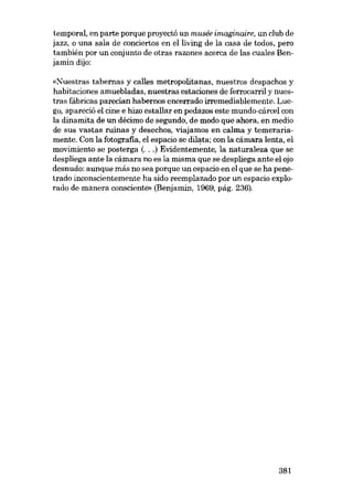 temporal, en parte porque proyectá un musée imaginaire, un club de
jazz, o una sala de conciertos en elliving de la casa de todos, pero
también por un conjunto de otras razones acerca de las cuales Benjamin dijo:
«Nuestras tabernas y calles metropolitanas, nuestros despachos y
habitaciones amuebladas, nuestras estaciones de ferrocarril y nues-

tras fábricas parecían habernos encerrado irremediablemente. Luego, apareció el cme e hizo estal1ar en pedazos este mundo-cárcel con
la dinamita de un décimo de segundo, de modo que ahora, en medio
de sus vastas ruinas y desechos, viajamos en calma y temerariamente. Con la fotografia, el espacio se dilata: con la cámara lenta, el
movimiento se posterga (...) Evidentemente, la naturaleza que se
despliega ante la cámara no es la misma que se despliega ante el ojo
desnudo: aunque más no sea porque un espacio en el que se ha penetrado inconscientemente ha sido reemplazado por un espacio explorado de manera consciente» (Benjamin, 1969, pág. 236).

381

 