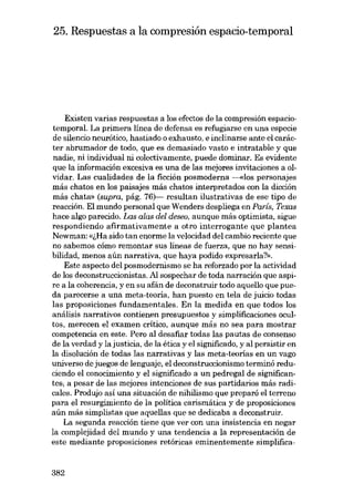 25. Respuestas a la compresión espacio-temporal

Existen varias respuestas a los efectos de la compresión espaciotemporal. La primera línea de defensa es refugiarse en una especie
de silencio neurótico, hastiado o exhausto, e inclinarse ante el carácter abrumador de todo, que es demasiado vasto e intratable y que
nadie, ni individual ni colectivamente, puede dominar. Es evidente
que la información excesiva es una de las mejores invitaciones a olvidar. Las cualidades de la ficción posmoderna ---<<los personajes
más chatos en los paisajes más chatos interpretados con la dicción
más chata» (supra, pág. 76)- resultan ilustrativas de ese tipo de
reacción. El mundo personal que Wenders despliega en Paris, Texas
hace algo parecido. Las alas dei deseo, aunque más optimista, sigue
respondiendo afirmativamente a otro interrogante que plantea
Newman: «lHa sido tan enorme la velocidad del cambio reciente que
no sabemos cómo remontar SUB líneas de fuerza, que no hay sensibilidad, menos aún narrativa, que haya podido expresarla?».
Este aspecto del posmodernismo se ha reforzado por la actividad
de los deconstruccionistas. Al sospechar de toda narración que aspire a la coherencia, y en su afán de deconstruir todo aquello que pueda parecerse a una meta-teoria, han puesto en tela de juicio todas
las proposiciones fundamentales. En la medida en que todos los
análisis narrativos contienen presupuestos y simplificaciones ocultos, merecen el examen crítico, aunque más no sea para mostrar
competencia en este. Pero al desafiar todas las pautas de consenso
de la verdad y la justicia, de la ética y el significado, y al persistir en
la disolución de todas las narrativas y las meta-teorias en un vago
universo de juegos de lenguaje, el deconstruccionismo terminó reduciendo el conocimiento y el significado a un pedregal de significantes; a pesar de las mejores intenciones de sus partidarios más radicales. Produjo así una situación de nihilismo que preparo el terreno
para el resurgimiento de la política carismática y de proposiciones
aún más simplistas que aquellas que se dedicaba a deconstruir.
La segunda reacción tiene que ver con una insistencia en negar
la complejidad del mundo y una tendencia a la representación de
este mediante proposiciones retóricas eminentemente simplifica-

382

 