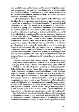das. Desde la derecha hasta la izquierda deI espectro político, abundan los eslóganes y las imágenes superficiales que pretenden captar
significados complejos. Se supone que el viaje, aunque sea imaginaria y vicario, amplia el horizonte mental pera, eon mucha frecuencia,
se limita a confirmar prejuicios.
La tercera respuesta ha sido encontrar un nicho intermedio para
la vida política e intelectual que desprecia la gran narrativa pero
que cultiva la posibilidad de la acción límitada. Se trata deI ángulo
progresista deI posmodernísmo que se sustenta en la comunidad y
lo local, en ellugar y en las resistencias regionales, en los movimientos sociales, el respeto por la otredad, etc. (supra, pág. 134). Su intención es definir un mundo que, al menos, puede conocerse a partir
de la infrnidad de mundos posibles que nos muestran diariamente
en la pantalla televisiva. En el mejor de los casos produce vigorosas
imágenes de otros mundos posibles, y hasta empieza a conformar el
mundo actual. Pero es difícil evitar el deslizamiento hacia el parroquialismo, la miopia y la auto-referencialidad frente a la fuerza universalizante de la circulación deI capital. En el peor de los casos, nos
devuelve a la política estrecha y sectaria en la que el respeto por los
otros queda mutilado por los enfrentamientos entre fracciones. Y, no
debe olvidarse: este fue el camino que permitió que Heidegger llegara a conciliar con el nazismo, y que sigue informando la retórica deI
fascismo (basta observar la retórica de un líder fascista actual como
Le Pen).
La cuarta respuesta ha consistido en tratar de encabalgarse en
la compresión espacio-ternporal a través de la construcción de un
lenguaje y de un imaginario que pueda retlejarla y quizá controlarIa. Pienso que en esta categoría se inscriben los frenéticos escritos
de Baudrillard y de Virilio, ya que ellos parecen resueltos a fundirse
con la compresión espacio-temporal, haciendo una réplica de ella en
su propia retórica extravagante. Hemos visto este tipo de respuesta
antes, más específicamente en las extraordinarias evocaciones de
Nietzsche en La uoluntad de poderío (supra, pág. 303). Sin embargo,
comparado con esto, pareciera que Baudrillard reduce el sentido
trágico de Nietzsche a la farsa (aunque aI posmodernismo siempre
le resulta difícil tomarse a si mismo con seriedad). También Jameson, a pesar de toda au lucidez, en SUB trabajos más importantes
pierde de vista tanto la realidad que trata de representar como el
lenguaje que podría emplearse para representaria adecuadamente.
Sin duda, la hiper-retórica de esta ala de la reacción posmoderna
puede desvanecerse en la más alarmante irresponsabilidad. Alleer
el trabajo de Jameson sobre la esquizofrenia, por ejemplo, es difícil
no atribuir cualidades eufóricas aI impetu alucinógeno de una expe-

383

 