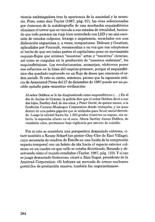 riencia embriagadora tras la apariencia de la ansiedad y la neurosiso Pero, como dice Taylor (1987, pág. 67), las citas seleccionadas
por Jameson de la autobiografia de una muchacha esquizofrénica
eliminan el terror que se vincula a sus estados de irrealidad, haciendo que todo parezca un viaje bien controlado con LSD y no una sucesión de estados culposos, letargo e impotencia, mezc1ados eon una
dislocación angustiosa y, a veces, tempestuosa. Deleuze y Guattari,
aplaudidos por Foucault, recomiendan a su vez que nos adaptemos
aI hecho de que «en todas partes el capitalismo pone en movimiento
esquizo-flujos que animan "nuestras" artes y "nuestras" ciencias,
así como se coagulan en la producción de "nuestros enfermos", los
esquizofrênicos». Los revolucionarias, aconsejan, «debieran poner
sus esfuerzos en la línea deI esquizo-proceso», porque el esquizofrénico «ha quedado capturado en un flujo de deseo que amenaza el orden social». Si esto es cierto, entonces, pienso que la siguiente noticia de Associated Press deI 27 de diciembre de 1987 puede ser un posible epitafio para «nuestra» civilización:
AI seüor Dobben se lo ha diagnosticado como esquizofrénico (...) En el
día de Acción de Gracias, la policía dice que el seãor Dobben llevó a SUB
dos hijos, Bartley Joel, de dos afias, y Peter David, de quince meses, a la
fundición Cannon-Muskegon Corporation donde trabajaba, y los puso
dentro de una paleta gigante que se utilizaba para llevar metal derretido. Luego la calentó hasta los 1.300 grados mientras su esposa, sin saberlo, lo esperaba afuera en el auto. Ahora Bartley James Dobben, de
veintiséis afies, permanece bajo vigilancia por intento de suicidio.

Por si esta se considera una perspectiva demasiado extrema, citaré también a Kenny Scharf (un pintor «Day-Gk» de East Village),
cuya secuencia de cuadros de Estelle en una huida de la compresión
espacio-temporal con un boleto de ida hacia el espacio exterior culmina en un cuadro en que «sólo se estaba divirtiendo, flotando yobservando cómo el mundo estallaba» (Taylor, 1987, pág. 123). Y si eso
se juzga demasiado fantasioso, citare a Alan Sugar, presidente de la
Amstrad Corporation: «Si hubiera un mercado de armas nucleares
portátiles de producción masiva, también las negociaríamos».

384

 
