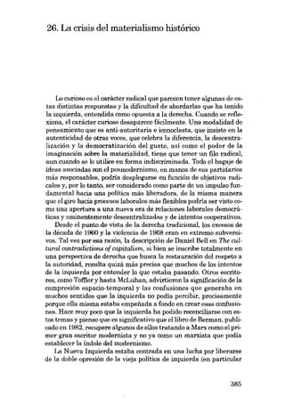 26. La crisis del materialismo histórico

Lo curioso es el carácter radical que parecen tener algunas de estas distintas respuestas y la dificultad de abordarias que ha tenido
la izquierda, entendida como opuesta a la derecha. Cuando se reflexiona, el carácter curioso desaparece fácilmente. Una modalidad de
pensamiento que es anti-autoritaria e iconoclasta, que insiste en la
autenticidad de otras voces, que celebra la diferencia, la descentralización y la democratización dei gusto, asÍ como el poder de la
imaginación sobre la materialidad, tiene que tener un filo radical,
aun cuando se lo utilice en forma indiscriminada. Todo el bagaje de
ideas asociadas con el posmodernismo, en manos de SUB partidarios
más responsables, podría desplegarse en función de objetivos radicales y, por lo tanto, ser considerado como parte de un impulso fundamentai hacia una politica más liberadora, de la misma manera
que el giro bacia procesos laborales más flexibles podría ser visto como una apertura a una nueva era de relaciones laborales democráticas y eminentemente descentralizadas y de intentos cooperativos.
Desde el punto de vista de la derecha tradicional, los excesos de
la década de 1960 y la violencia de 1968 eran en extremo subversivos. Tal vez por esa razón, la descripción de Daniel Be!l en The cultural contradictions of capitalism, si bien se inscribe totalmente en
una perspectiva de derecha que busca la restauración dei respeto a
la autoridad, resulta quizá más precisa que muchos de los intentos
de la izquierda por entender lo que estaba pasando. Otros escritores, como Toftler y hasta McLuhan, advirtieron la significación de la
compresión espacio-temporal y las confusiones que generaba en
muchos sentidos que la izquierda no podia percibir, precisamente
porque ella misma estaba empefi.ada a fondo en crear esas confusiones. Hace muy poro que la izquierda ha podido reconciliarse con estos temas y pienso que es significativo que ellibro de Berman, publicado en 1982, recupere algunos de e!los tratando a Marx como el primer gran escritor modernista y no ya como un marxista que podía
establecer la indole dei modernismo.
La Nueva Izquierda estaba centrada en una lucha por liberarse
de la doble opresión de la vieja politica de izquierda (en particular

385

 