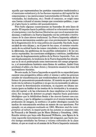 aquella que representaban los partidos comunistas tradicionales y
el marxismo «ortodoxo») y de las fuerzas represivas dei capital de las
corporaciones y las instituciones burocratizadas (el Estado, las universidades, los sindicatos, etc.). Desde el comienzo, se erigió como
una fuerza cultural ai mismo tiempo que económico-política, yapoyó el giro hacia la estética dei posmodernismo.
Pero húbo algunas consecuencias no buscadas de esta linea de
acción. EIimpulso hacia la política cultural se relacionaba mejor con
el anarquismo y con las fuerzas libertarias que con el marxismo tradicional, y enfrentó a la Nueva Izquierda con las actitudes e instituciones de la clase obrera tradicional. La Nueva Izquierda adhirió a
los nuevos movimientos sociales que eran precisamente los agentes
de la fragmentación de la vieja politica de izquierda. 8in duda, la pasividad de esta última y, en el peor de los casos, el carácter reaccionario de su actitud hacia los temas vinculados a la raza y el género,
la diferencia, los problemas de los pueblos colonizados y de las minorias reprimidas, las cuestiones ecológicas y estéticas, justificaban
este tipo de desplazamiento politico de la Nueva Izquierda. Pero, en
ese desplazamiento, la tendencia de la Nueva Izquierda fue abandonar su fe en el proletariado como instrumento dei campo progresista, y el materialísmo histórico como forma de análísis. André Gorz
proclamó el adiós a la clase obrera y Aronowitz anunció la crisis dei
materialismo histórico.
De este modo, la Nueva Izquierda se apartó de su capacidad para
encarar una perspectiva critica sobre sí misma o sobre los procesos
sociales de transformación que condicionaban el surgimiento de las
formas de pensamiento posmodernistas. Al insistir en que lo importante era la cultura y la política y en que no era razonable ni adecuado invocar la determinación econômica, ni siquiera en última instancia (para no hablar de las teorias de la circulación y la acumulación dei capital, o de las relaciones de clase implicitas en la producción), fue incapaz de detener su propio impulso hacia posiciones
ideológicas que la debilitaban frente a las nuevas fuerzas neo-conservadoras, y que la obligaban a competir en el mismo terreno de la
producción de imagen, la estética y el poder ideológico cuando los
medias de comunicación estaban en manos de SUB opositores. Por
ejemplo, en un simposio realizado en 1983, Marxism and the interpretation of culture, la mayor parte de los autores se ocuparon más
de Foucault y de Derrida que de Marx (Nelson y Grossberg, 1988).
Resulta irônico que haya sido Raymond Williams, una figura de la
vieja izquierda (notoriamente ausente del simposio), que hacÍa mucho tiempo estudiaba las formas y valores culturales de la clase
obrera, el que se cruzó en el camino de la Nueva Izquierda tratando

386

 