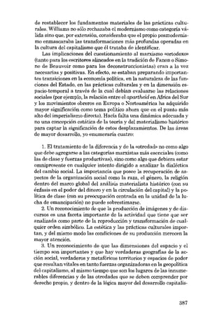 de restablecer los fundamentos materiales de las prácticas culturales. Williams no sólo rechazaba el modernismo como categoria vá-

lida sino que, por extensión, consideraba que el propio posmodernismo enmascaraba las transformaciones más profundas operadas en

la cultura deI capitalismo que él trataba de identificar.
Las implicaciones deI cuestionamiento aI marxismo «ortodoxo»
(tanto para los escritores alineados en la tradición de Fanon o Simone de Beauvoir como para los deconstruccionistas) eran a la vez
necesarias y positivas. Eu efecto, se estaban preparando importantes transiciones en la economía política, en la naturaleza de las funciones deI Estado, en las prácticas culturales y en la dimensión espacio-temporal a través de la cual debían evaluarse las relaciones
sociales (por ejemplo, la relacíón entre el apartheid en Africa deI Sur
y los movímientos obreros en Europa o Norteamérica ha adquirido
mayor significación como tema político ahora que en el punto más
alto deI imperialismo directo). Hacía falta una dinámica adecuada y
no una concepción estática de la teoria y deI materialismo histórico
para captar la significación de estas desplazamientos. De las áreas
de mayor desarrol1o, yo enumeraria cuatro:
1. EI tratamiento de la diferencia y de la «otredad- no como algo
que debe agregarse a las categorias marxistas más esenciales (corno
las de clase y fuerzas productivas), sino como algo que debiera estar
omnipresente en cualquier intento dirigido a analizar la dialéctica
deI cambio social. La importancia que posee la recuperación de aspectos de la organización social como la raza, el gênero, la religión
dentro deI marco global deI análisis materialista histórico (con su
énfasis en el poder deI dinero y en la circulación deI capital) y la política de clase (con su preocupación centrada en la unidad de la lucha de emancipación) no puede sobrestimarse.
2. Un reconocimiento de que la producción de imágenes y de discursos es una faceta importante de la activídad que tiene que ser
analizada como parte de la reproducción y transformación de cualquier orden simbólico. La estética y las prácticas culturales importan, y deI mismo modo las condiciones de su producción merecen la
mayor atención.
3. Un reconocimiento de que las dimensiones deI espacio y el
tiempo son importantes y que hay verdaderas geografias de la acción social, verdaderos y metafóricos territorios y espacios de poder
que resultan vitales en tanto fuerzas organizadoras en la geopolítica
deI capitalismo, aI mismo tiempo que son los lugares de las innumerables diferencias y de las otredades que se deben comprender por
derecho propio, y dentro de la lógica mayor deI desarrollo capitalis-

387

 