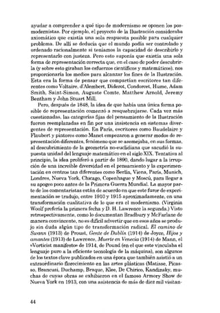 ayudar a comprender a qué tipo de modernismo se oponen los posmodernistas. Por ejemplo, el proyecto de la Ilustración consideraba
axiomático que existía una sola respuesta posib1e para cua1quier
problema. De alli se deducia que el mundo podia ser controlado y
ordenado racionalmente si teniamos la capacidad de describirlo y
ropresentarlo con justeza. Pero esto suponía que existía una sola
forma de representación correcta que, en e1caso de poder descubrirla (y sobre esto giraban los esfuerzos cientificos y matemáticos), nos
proporcionaria los medios para alcanzar los fines de la Ilustración.
Esta era la forma de pensar que compartian escritores tan diferentes como Voltaire, d'Alembert, Diderot, Condorcet, Hume, Adam
Smith, Saint-Simon, Auguste Comte, Matthew Arnold, Jeremy
Bentham y John Stuart Mill.
Pero, después de 1848, la idea de que habia una única forma posib1e de representación comenzó a resquebrajarse. Cada vez más
cuestionadas, las categorias fijas dei pensamiento de la Ilustración
fueron reemp1azadas en fin por una insistencia en sistemas divergentes de representación. En París, escritores como Baude1aire y
Flaubert y pintores como Manet empezaron a generar modos de representación diferentes, fenómeno que se asemejaba, en sus formas,
ai descubrimiento de la geometria no-euclidiana que sacudió la supuesta unidad dellenguaje matemático en el siglo XIX. Tentativa ai
principio, la idea proliferá a partir de 1890, dando lugar a la irrupción de una increible diversidad en el pensamiento y la experimentación en centros tan diferentes como Berlín, Viena, Paris, Munich,
Londres, Nueva York, Chicago, Copenhague y Moscú, para llegar a
su apogeo poco antes de la Primera Guerra Mundial. La mayor parte de los comentaristas están de acuerdo en que este furor de experimentación se tradujo, entre 1910 y 1915 aproximadamente, en una
transforrnación cualitativa de lo que era el modernismo. (Virginia
Woo1fpreferia la primera fecha y D. H. Lawrence la segunda.) Visto
retrospectivamente, como lo documentan Bradbury y McFarlane de
manera convincente, no es difícil advertir que en esos anos se produjo sin duda algún tipo de transformacián radical. EI camino de
Swann (1913) de Proust, Gente de Dublín (1914) de Joyce, Hijos y
amantes (1913) de Lawrence, Muerte en Venecia (1914) de Mann, el
«Vorticist manifesto» de 1914, de Pound (en el que este vinculaba el
lenguaje puro a la eficiente tecnologia de la máquina), son algunos
de los textos clave publicados en una época que también asistió a un
extraordinario florecimiento en las artes plásticas (Matisse, Picasso, Brancusi, Duchamp, Braque, Klee, De Chirico, Kandinsky, muchas de cuyas obras se exhibieron en el famoso Armory Show de
Nueva York en 1913, con una asistencia de más de diez mil visitan-

44

 